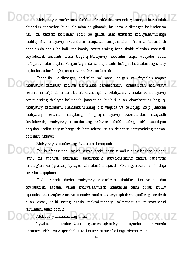 Moliyaviy zaxiralarning shakllanishi ob'ektiv ravishda ijtimoiy takror ishlab
chiqarish   ehtiyojlari   bilan   oldindan   belgilanadi,   bu   hatto   kutilmagan   hodisalar   va
turli   xil   baxtsiz   hodisalar   sodir   bo‘lganda   ham   uzluksiz   moliyalashtirishga
muhtoj.   Bu   moliyaviy   resurslarni   maqsadli   jamg'armalar   o‘rtasida   taqsimlash
bosqichida   sodir   bo‘ladi:   moliyaviy   zaxiralarning   fond   shakli   ulardan   maqsadli
foydalanish   zarurati   bilan   bog'liq.   Moliyaviy   zaxiralar   faqat   voqealar   sodir
bo‘lganda, ular taqdim etilgan taqdirda va faqat sodir bo‘lgan hodisalarning salbiy
oqibatlari bilan bog'liq maqsadlar uchun sarflanadi.  
Tasodifiy,   kutilmagan   hodisalar   bo‘lmasa,   qolgan   va   foydalanilmagan
moliyaviy   zaxiralar   moliya   tizimining   barqarorligini   oshiradigan   moliyaviy
resurslarni to‘plash manbai bo‘lib xizmat qiladi.   Moliyaviy zahiralar va moliyaviy
resurslarning   faoliyat   ko‘rsatish   jarayonlari   bir-biri   bilan   chambarchas   bog'liq:
moliyaviy   zaxiralarni   shakllantirishning   o‘z   vaqtida   va   to‘liqligi   ko‘p   jihatdan
moliyaviy   resurslar   miqdoriga   bog'liq;   moliyaviy   zaxiralardan   maqsadli
foydalanish,   moliyaviy   resurslarning   uzluksiz   shakllanishiga   olib   keladigan
noqulay   hodisalar   yuz   berganda   ham   takror   ishlab   chiqarish   jarayonining   normal
borishini tiklaydi.
Moliyaviy zaxiralarning funktsional maqsadi:
Tabiiy ofatlar, noqulay ob-havo sharoiti, baxtsiz hodisalar va boshqa holatlar
(turli   xil   sug'urta   zaxiralari,   tadbirkorlik   subyektlarining   zaxira   (sug'urta)
mablag'lari   va   (qisman)   byudjet   zahiralari)   natijasida   etkazilgan   zarar   va   boshqa
zararlarni qoplash
O‘zbekistonda   davlat   moliyaviy   zaxiralarini   shakllantirish   va   ulardan
foydalanish,   asosan,   yangi   moliyalashtirish   manbasini   olish   orqali   milliy
iqtisodiyotni rivojlantirish va sanoatni modernizatsiya qilish maqsadlariga erishish
bilan   emas,   balki   uning   asosiy   makroiqtisodiy   ko‘rsatkichlari   muvozanatini
ta'minlash bilan bog'liq  
Moliyaviy zaxiralarning tasnifi:
byudjet   zaxiralari.   Ular   ijtimoiy-iqtisodiy   jarayonlar   jarayonida
nomutanosiblik va vaqtinchalik uzilishlarni bartaraf etishga xizmat qiladi.
16 
