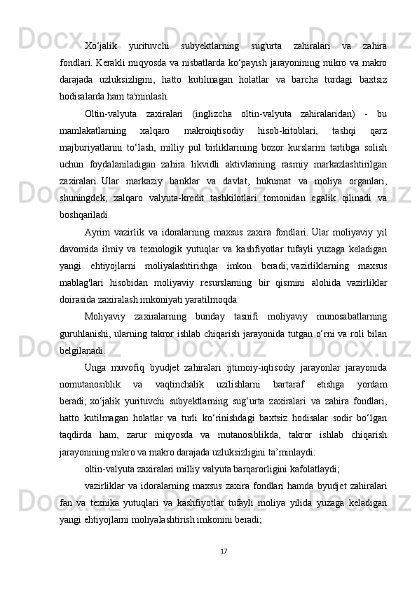 Xo‘jalik   yurituvchi   subyektlarning   sug'urta   zahiralari   va   zahira
fondlari.   Kerakli miqyosda va nisbatlarda ko‘payish jarayonining mikro va makro
darajada   uzluksizligini,   hatto   kutilmagan   holatlar   va   barcha   turdagi   baxtsiz
hodisalarda ham ta'minlash.
Oltin-valyuta   zaxiralari   (inglizcha   oltin-valyuta   zahiralaridan)   -   bu
mamlakatlarning   xalqaro   makroiqtisodiy   hisob-kitoblari,   tashqi   qarz
majburiyatlarini   to‘lash,   milliy   pul   birliklarining   bozor   kurslarini   tartibga   solish
uchun   foydalaniladigan   zahira   likvidli   aktivlarining   rasmiy   markazlashtirilgan
zaxiralari.   Ular   markaziy   banklar   va   davlat,   hukumat   va   moliya   organlari,
shuningdek,   xalqaro   valyuta-kredit   tashkilotlari   tomonidan   egalik   qilinadi   va
boshqariladi.
Ayrim   vazirlik   va   idoralarning   maxsus   zaxira   fondlari.   Ular   moliyaviy   yil
davomida   ilmiy   va   texnologik   yutuqlar   va   kashfiyotlar   tufayli   yuzaga   keladigan
yangi   ehtiyojlarni   moliyalashtirishga   imkon   beradi;   vazirliklarning   maxsus
mablag'lari   hisobidan   moliyaviy   resurslarning   bir   qismini   alohida   vazirliklar
doirasida zaxiralash imkoniyati yaratilmoqda.
Moliyaviy   zaxiralarning   bunday   tasnifi   moliyaviy   munosabatlarning
guruhlanishi, ularning takror ishlab chiqarish jarayonida tutgan o‘rni va roli bilan
belgilanadi.  
Unga   muvofiq   byudjet   zahiralari   ijtimoiy-iqtisodiy   jarayonlar   jarayonida
nomutanosiblik   va   vaqtinchalik   uzilishlarni   bartaraf   etishga   yordam
beradi;   xo‘jalik   yurituvchi   subyektlarning   sug‘urta   zaxiralari   va   zahira   fondlari,
hatto   kutilmagan   holatlar   va   turli   ko‘rinishdagi   baxtsiz   hodisalar   sodir   bo‘lgan
taqdirda   ham,   zarur   miqyosda   va   mutanosiblikda,   takror   ishlab   chiqarish
jarayonining mikro va makro darajada uzluksizligini ta’minlaydi:
oltin-valyuta zaxiralari milliy valyuta barqarorligini kafolatlaydi;
vazirliklar   va  idoralarning  maxsus   zaxira   fondlari   hamda   byudjet   zahiralari
fan   va   texnika   yutuqlari   va   kashfiyotlar   tufayli   moliya   yilida   yuzaga   keladigan
yangi ehtiyojlarni moliyalashtirish imkonini beradi;
17 