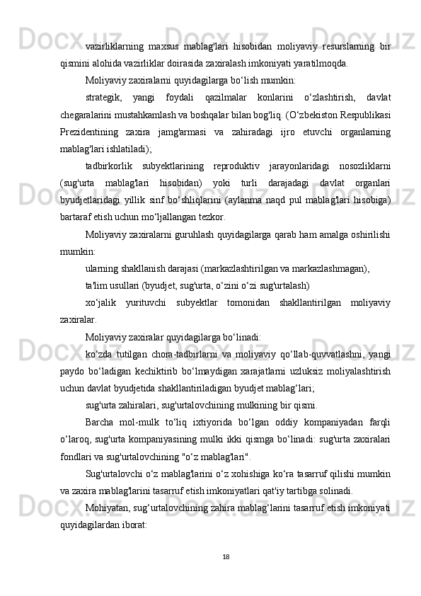 vazirliklarning   maxsus   mablag'lari   hisobidan   moliyaviy   resurslarning   bir
qismini alohida vazirliklar doirasida zaxiralash imkoniyati yaratilmoqda.
Moliyaviy zaxiralarni quyidagilarga bo‘lish mumkin:
strategik,   yangi   foydali   qazilmalar   konlarini   o‘zlashtirish,   davlat
chegaralarini mustahkamlash va boshqalar bilan bog'liq.   (O‘zbekiston Respublikasi
Prezidentining   zaxira   jamg'armasi   va   zahiradagi   ijro   etuvchi   organlarning
mablag'lari ishlatiladi);
tadbirkorlik   subyektlarining   reproduktiv   jarayonlaridagi   nosozliklarni
(sug'urta   mablag'lari   hisobidan)   yoki   turli   darajadagi   davlat   organlari
byudjetlaridagi   yillik   sinf   bo‘shliqlarini   (aylanma   naqd   pul   mablag'lari   hisobiga)
bartaraf etish uchun mo‘ljallangan tezkor.
Moliyaviy zaxiralarni guruhlash quyidagilarga qarab ham amalga oshirilishi
mumkin:
ularning shakllanish darajasi (markazlashtirilgan va markazlashmagan),
ta'lim usullari (byudjet, sug'urta, o‘zini o‘zi sug'urtalash)
xo‘jalik   yurituvchi   subyektlar   tomonidan   shakllantirilgan   moliyaviy
zaxiralar.
Moliyaviy zaxiralar quyidagilarga bo‘linadi:
ko‘zda   tutilgan   chora-tadbirlarni   va   moliyaviy   qo‘llab-quvvatlashni,   yangi
paydo   bo‘ladigan   kechiktirib   bo‘lmaydigan   xarajatlarni   uzluksiz   moliyalashtirish
uchun davlat byudjetida shakllantiriladigan byudjet mablag‘lari;
sug'urta zahiralari, sug'urtalovchining mulkining bir qismi.
Barcha   mol-mulk   to‘liq   ixtiyorida   bo‘lgan   oddiy   kompaniyadan   farqli
o‘laroq, sug'urta kompaniyasining mulki ikki qismga bo‘linadi: sug'urta zaxiralari
fondlari va sug'urtalovchining "o‘z mablag'lari".
Sug'urtalovchi o‘z mablag'larini o‘z xohishiga ko‘ra tasarruf qilishi mumkin
va zaxira mablag'larini tasarruf etish imkoniyatlari qat'iy tartibga solinadi.
Mohiyatan, sug‘urtalovchining zahira mablag‘larini tasarruf etish imkoniyati
quyidagilardan iborat:
18 