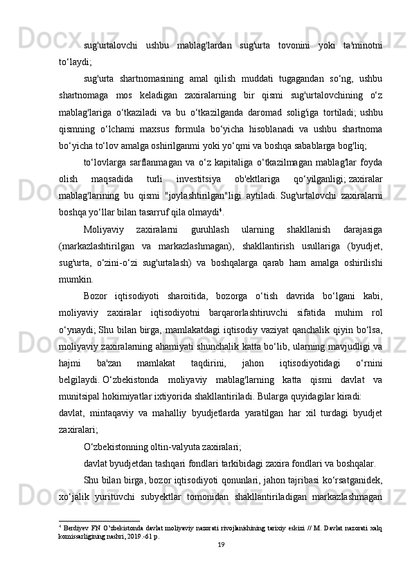 sug'urtalovchi   ushbu   mablag'lardan   sug'urta   tovonini   yoki   ta'minotni
to‘laydi;
sug'urta   shartnomasining   amal   qilish   muddati   tugagandan   so‘ng,   ushbu
shartnomaga   mos   keladigan   zaxiralarning   bir   qismi   sug'urtalovchining   o‘z
mablag'lariga   o‘tkaziladi   va   bu   o‘tkazilganda   daromad   solig'iga   tortiladi;   ushbu
qismning   o‘lchami   maxsus   formula   bo‘yicha   hisoblanadi   va   ushbu   shartnoma
bo‘yicha to‘lov amalga oshirilganmi yoki yo‘qmi va boshqa sabablarga bog'liq;
to‘lovlarga   sarflanmagan   va   o‘z   kapitaliga   o‘tkazilmagan   mablag'lar   foyda
olish   maqsadida   turli   investitsiya   ob'ektlariga   qo‘yilganligi;   zaxiralar
mablag'larining   bu   qismi   "joylashtirilgan"ligi   aytiladi.   Sug'urtalovchi   zaxiralarni
boshqa yo‘llar bilan tasarruf qila olmaydi 4
.
Moliyaviy   zaxiralarni   guruhlash   ularning   shakllanish   darajasiga
(markazlashtirilgan   va   markazlashmagan),   shakllantirish   usullariga   (byudjet,
sug'urta,   o‘zini-o‘zi   sug'urtalash)   va   boshqalarga   qarab   ham   amalga   oshirilishi
mumkin.
Bozor   iqtisodiyoti   sharoitida,   bozorga   o‘tish   davrida   bo‘lgani   kabi,
moliyaviy   zaxiralar   iqtisodiyotni   barqarorlashtiruvchi   sifatida   muhim   rol
o‘ynaydi;   Shu bilan birga, mamlakatdagi  iqtisodiy vaziyat  qanchalik qiyin bo‘lsa,
moliyaviy zaxiralarning ahamiyati shunchalik katta bo‘lib, ularning mavjudligi va
hajmi   ba'zan   mamlakat   taqdirini,   jahon   iqtisodiyotidagi   o‘rnini
belgilaydi.   O‘zbekistonda   moliyaviy   mablag'larning   katta   qismi   davlat   va
munitsipal hokimiyatlar ixtiyorida shakllantiriladi.   Bularga quyidagilar kiradi:
davlat,   mintaqaviy   va   mahalliy   byudjetlarda   yaratilgan   har   xil   turdagi   byudjet
zaxiralari;
O‘zbekistonning oltin-valyuta zaxiralari;
davlat byudjetdan tashqari fondlari tarkibidagi zaxira fondlari va boshqalar.
Shu bilan birga, bozor iqtisodiyoti qonunlari, jahon tajribasi ko‘rsatganidek,
xo‘jalik   yurituvchi   subyektlar   tomonidan   shakllantiriladigan   markazlashmagan
4
  Berdiyev   FN   O’zbekistonda   davlat   moliyaviy   nazorati   rivojlanishining   tarixiy   eskizi   //   M.   Davlat   nazorati   xalq
komissarligining nashri, 2019.-61 p.
19 