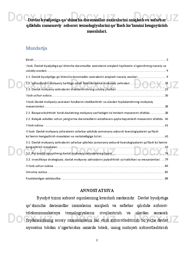 Davlat byudjetiga qo‘shimcha daromadlar zaxiralarini aniqlash va safarbar
qilishda zamonaviy  axborot texnologiyalarini qo‘llash ko‘lamini kengaytirish
masalalari.
Mundarija
Kirish ............................................................................................................................................................ 3
I bob. Davlat byudjetiga qo‘shimcha daromadlar zaxiralarini aniqlash tajribasini o‘rganishning nazariy va 
uslubiy asoslari. ........................................................................................................................................... 9
1.1.   Davlat byudjetiga qo‘shimcha daromadlar zaxiralarini aniqlash nazariy asoslari ................................. 9
1.2.   Iqtisodiyotni moliyaviy tartibga solish tizimida davlat moliyaviy zahiralari. ........................................ 14
1.3.   Davlat moliyaviy zahiralarini shakllantirishning uslubiy jihatlari. ........................................................ 23
I bob uchun xulosa ..................................................................................................................................... 36
II.bob.Davlat moliyaviy zaxiralari fondlarini shakllantirish va ulardan foydalanishning moliyaviy 
mexanizmlari ............................................................................................................................................. 38
2.1.   Barqarorlashtirish fondi davlatning moliyaviy xavfsizligini ta'minlash mexanizmi sifatida ................. 38
2.2.   Kelajak avlodlar uchun jamg'arma daromadlarni avlodlararo qayta taqsimlash mexanizmi sifatida. . 46
II bob xulosa .............................................................................................................................................. 61
III bob. Davlat moliyaviy zahiralarini safarbar qilishda zamonaviy axborot texnologiyalarini qo‘llash 
ko‘lamini kengaytirish masalalari va rentabelligiga ta'siri. ......................................................................... 63
3.1.   Davlat moliyaviy zahiralarini safarbar qilishda zamonaviy axborot texnologiyalarini qo‘llash ko‘lamini
kengaytirish masalalari. ............................................................................................................................. 63
3.2.   Pul-kredit siyosatining davlat moliyaviy zahiralarining hajmi ............................................................. 74
3.3.   Investitsiya strategiyasi, davlat moliyaviy zahiralarini joylashtirish yo‘nalishlari va mexanizmlari. . . . . 79
III bob uchun xulosa ................................................................................................................................... 84
Umumiy xulosa .......................................................................................................................................... 85
Foydalanilgan adabiyotlar .......................................................................................................................... 88
ANNOSTATSIYA
Byudjet tizimi axborot oqimlarining kesishish markazidir.    Davlat byudjetiga
qo‘shimcha   daromadlar   zaxiralarini   aniqlash   va   safarbar   qilishda   axborot-
telekommunikatsiya   texnologiyalarini   rivojlantirish   va   ulardan   samarali
foydalanishning   asosiy   muammolarini   hal   etish   axborotlashtirish   bo‘yicha   davlat
siyosatini   tubdan   o‘zgartirishni   nazarda   tutadi,   uning   mohiyati   axborotlashtirish
2 