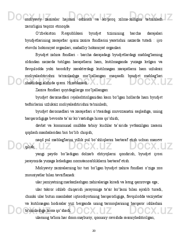 moliyaviy   zaxiralar   hajmini   oshirish   va   ko‘proq   xilma-xilligini   ta'minlash
zarurligini taqozo etmoqda.
O‘zbekiston   Respublikasi   byudjet   tizimining   barcha   darajalari
byudjetlarining   xarajatlar   qismi   zaxira   fondlarini   yaratishni   nazarda   tutadi   :   ijro
etuvchi hokimiyat organlari;   mahalliy hokimiyat organlari.
Byudjet   zahira   fondlari   -   barcha   darajadagi   byudjetlardagi   mablag'larning
oldindan   nazarda   tutilgan   harajatlarni   ham,   kutilmaganda   yuzaga   kelgan   va
favqulodda   yoki   tasodifiy   xarakterdagi   kutilmagan   xarajatlarni   ham   uzluksiz
moliyalashtirishni   ta'minlashga   mo‘ljallangan   maqsadli   byudjet   mablag'lari
shaklidagi alohida qismi. Hisoblanadi.
Zaxira fondlari quyidagilarga mo‘ljallangan:
byudjet   daromadlari   rejalashtirilganidan   kam   bo‘lgan   hollarda   ham   byudjet
tadbirlarini uzluksiz moliyalashtirishni ta'minlash;
byudjet daromadlari va xarajatlari o rtasidagi muvozanatni saqlashga, uningʻ
barqarorligiga bevosita ta sir ko rsatishga hissa qo shish;	
ʼ ʻ ʻ
davlat   va   kommunal   mulkka   tabiiy   kuchlar   ta’sirida   yetkazilgan   zararni
qoplash manbalaridan biri bo‘lib chiqish;
naqd pul   mablag'larini  yillik pul   bo‘shliqlarini   bartaraf  etish  uchun  manevr
qilish;
yangi   paydo   bo‘ladigan   dolzarb   ehtiyojlarni   qondirish,   byudjet   ijrosi
jarayonida yuzaga keladigan nomutanosibliklarni bartaraf etish.
Moliyaviy   zaxiralarning   bir   turi   bo‘lgan   byudjet   zahira   fondlari   o‘ziga   xos
xususiyatlar bilan tavsiflanadi:
ular jamiyatning markazlashgan zahiralariga kiradi va keng qamrovga ega;
ular   takror   ishlab   chiqarish   jarayoniga   ta'sir   ko‘lami   bilan   ajralib   turadi,
chunki ular butun mamlakat iqtisodiyotining barqarorligiga, favqulodda vaziyatlar
va   kutilmagan   hodisalar   yuz   berganda   uning   tarmoqlarining   barqaror   ishlashini
ta'minlashga hissa qo‘shadi;
ularning ta'limi har doim majburiy, qonuniy ravishda rasmiylashtirilgan;
20 