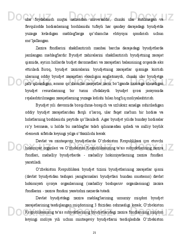 ular   foydalanish   nuqtai   nazaridan   universaldir,   chunki   ular   kutilmagan   va
favqulodda   hodisalarning   boshlanishi   tufayli   har   qanday   darajadagi   byudjetda
yuzaga   keladigan   mablag'larga   qo‘shimcha   ehtiyojni   qondirish   uchun
mo‘ljallangan.
Zaxira   fondlarini   shakllantirish   manbai   barcha   darajadagi   byudjetlarda
jamlangan   mablag'lardir.   Byudjet   zahiralarini   shakllantirish   byudjetning   xarajat
qismida, ayrim hollarda budjet daromadlari va xarajatlari balansining orqasida aks
ettiriladi.   Biroq,   byudjet   zaxiralarini   byudjetning   xarajatlar   qismiga   kiritish
ularning   oddiy   byudjet   xarajatlari   ekanligini   anglatmaydi,   chunki   ular   byudjetga
jalb qilinadigan, ammo qo‘shimcha xarajatlar zarur bo‘lganda zaxiraga olinadigan
byudjet   resurslarining   bir   turini   ifodalaydi.   byudjet   ijrosi   jarayonida
rejalashtirilmagan xarajatlarning yuzaga kelishi bilan bog'liq moliyalashtirish.
Byudjet yili davomida bosqichma-bosqich va uzluksiz amalga oshiriladigan
oddiy   byudjet   xarajatlaridan   farqli   o‘laroq,   ular   faqat   ma'lum   bir   hodisa   va
holatlarning boshlanishi paytida qo‘llaniladi.   Agar byudjet yilida bunday hodisalar
ro‘y   bermasa,   u   holda   bu   mablag'lar   talab   qilinmasdan   qoladi   va   milliy   boylik
elementi sifatida keyingi yilga o‘tkazilishi kerak.  
Davlat   va   mintaqaviy   byudjetlarda   O‘zbekiston   Respublikasi   ijro   etuvchi
hokimiyat organlari va O‘zbekiston Respublikasining ta'sis subyektlarining zaxira
fondlari,   mahalliy   byudjetlarda   -   mahalliy   hokimiyatlarning   zaxira   fondlari
yaratiladi.
O‘zbekiston   Respublikasi   byudjet   tizimi   byudjetlarining   xarajatlar   qismi
(davlat   byudjetidan   tashqari   jamg'armalari   byudjetlari   bundan   mustasno)   davlat
hokimiyati   ijroiya   organlarining   (mahalliy   boshqaruv   organlarining)   zaxira
fondlarini - zaxira fondini yaratishni nazarda tutadi. 
Davlat   byudjetdagi   zaxira   mablag'larining   umumiy   miqdori   byudjet
xarajatlarining tasdiqlangan miqdorining 3 foizidan oshmasligi kerak;   O‘zbekiston
Respublikasining ta'sis subyektlarining byudjetlaridagi zaxira fondlarining miqdori
keyingi   moliya   yili   uchun   mintaqaviy   byudjetlarni   tasdiqlashda   O‘zbekiston
21 