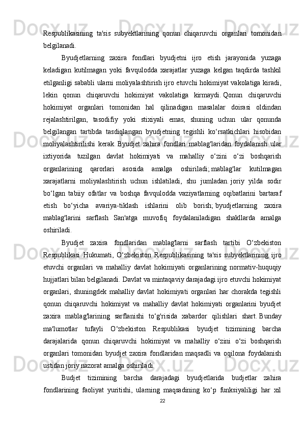 Respublikasining   ta'sis   subyektlarining   qonun   chiqaruvchi   organlari   tomonidan
belgilanadi.
Byudjetlarning   zaxira   fondlari   byudjetni   ijro   etish   jarayonida   yuzaga
keladigan   kutilmagan   yoki   favqulodda   xarajatlar   yuzaga   kelgan   taqdirda   tashkil
etilganligi sababli ularni moliyalashtirish ijro etuvchi hokimiyat vakolatiga kiradi,
lekin   qonun   chiqaruvchi   hokimiyat   vakolatiga   kirmaydi.   Qonun   chiqaruvchi
hokimiyat   organlari   tomonidan   hal   qilinadigan   masalalar   doirasi   oldindan
rejalashtirilgan,   tasodifiy   yoki   stixiyali   emas,   shuning   uchun   ular   qonunda
belgilangan   tartibda   tasdiqlangan   byudjetning   tegishli   ko‘rsatkichlari   hisobidan
moliyalashtirilishi   kerak.   Byudjet   zahira   fondlari   mablag'laridan   foydalanish   ular
ixtiyorida   tuzilgan   davlat   hokimiyati   va   mahalliy   o‘zini   o‘zi   boshqarish
organlarining   qarorlari   asosida   amalga   oshiriladi;   mablag'lar   kutilmagan
xarajatlarni   moliyalashtirish   uchun   ishlatiladi,   shu   jumladan.   joriy   yilda   sodir
bo‘lgan   tabiiy   ofatlar   va   boshqa   favqulodda   vaziyatlarning   oqibatlarini   bartaraf
etish   bo‘yicha   avariya-tiklash   ishlarini   olib   borish;   byudjetlarning   zaxira
mablag'larini   sarflash   San'atga   muvofiq   foydalaniladigan   shakllarda   amalga
oshiriladi.  
Byudjet   zaxira   fondlaridan   mablag'larni   sarflash   tartibi   O‘zbekiston
Respublikasi   Hukumati,   O‘zbekiston   Respublikasining   ta'sis   subyektlarining   ijro
etuvchi   organlari   va   mahalliy   davlat   hokimiyati   organlarining   normativ-huquqiy
hujjatlari bilan belgilanadi.   Davlat va mintaqaviy darajadagi ijro etuvchi hokimiyat
organlari,   shuningdek   mahalliy   davlat   hokimiyati   organlari   har   chorakda   tegishli
qonun   chiqaruvchi   hokimiyat   va   mahalliy   davlat   hokimiyati   organlarini   byudjet
zaxira   mablag'larining   sarflanishi   to‘g'risida   xabardor   qilishlari   shart.   Bunday
ma'lumotlar   tufayli   O‘zbekiston   Respublikasi   byudjet   tizimining   barcha
darajalarida   qonun   chiqaruvchi   hokimiyat   va   mahalliy   o‘zini   o‘zi   boshqarish
organlari   tomonidan   byudjet   zaxira   fondlaridan   maqsadli   va   oqilona   foydalanish
ustidan joriy nazorat amalga oshiriladi.
Budjet   tizimining   barcha   darajadagi   byudjetlarida   budjetlar   zahira
fondlarining   faoliyat   yuritishi,   ularning   maqsadining   ko‘p   funksiyaliligi   har   xil
22 