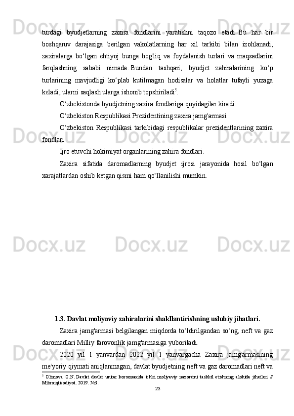 turdagi   byudjetlarning   zaxira   fondlarini   yaratishni   taqozo   etadi.   Bu   har   bir
boshqaruv   darajasiga   berilgan   vakolatlarning   har   xil   tarkibi   bilan   izohlanadi,
zaxiralarga   bo‘lgan   ehtiyoj   bunga   bog'liq   va   foydalanish   turlari   va   maqsadlarini
farqlashning   sababi   nimada.   Bundan   tashqari,   byudjet   zahiralarining   ko‘p
turlarining   mavjudligi   ko‘plab   kutilmagan   hodisalar   va   holatlar   tufayli   yuzaga
keladi, ularni saqlash ularga ishonib topshiriladi 5
.
O‘zbekistonda byudjetning zaxira fondlariga quyidagilar kiradi:
O‘zbekiston Respublikasi Prezidentining zaxira jamg'armasi
O‘zbekiston   Respublikasi   tarkibidagi   respublikalar   prezidentlarining   zaxira
fondlari
Ijro etuvchi hokimiyat organlarining zahira fondlari.
Zaxira   sifatida   daromadlarning   byudjet   ijrosi   jarayonida   hosil   bo‘lgan
xarajatlardan oshib ketgan qismi ham qo‘llanilishi mumkin.
1.3.   Davlat moliyaviy zahiralarini shakllantirishning uslubiy jihatlari.
Zaxira jamg'armasi belgilangan miqdorda to‘ldirilgandan so‘ng, neft va gaz
daromadlari Milliy farovonlik jamg'armasiga yuboriladi.
2020   yil   1   yanvardan   2022   yil   1   yanvargacha   Zaxira   jamg'armasining
me'yoriy qiymati aniqlanmagan, davlat byudjetning neft va gaz daromadlari neft va
5
  Olimova   O.N.   Davlat   davlat   unitar   korxonasida   ichki   moliyaviy   nazoratni   tashkil   etishning   alohida   jihatlari   //
Mikroiqtisodiyot.   2019. №3.
23 