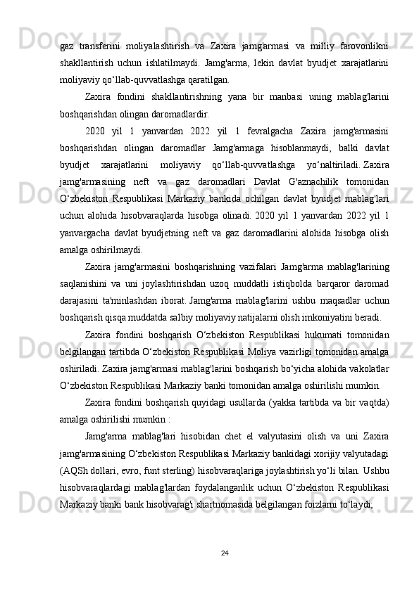 gaz   transferini   moliyalashtirish   va   Zaxira   jamg'armasi   va   milliy   farovonlikni
shakllantirish   uchun   ishlatilmaydi.   Jamg'arma,   lekin   davlat   byudjet   xarajatlarini
moliyaviy qo‘llab-quvvatlashga qaratilgan.
Zaxira   fondini   shakllantirishning   yana   bir   manbasi   uning   mablag'larini
boshqarishdan olingan daromadlardir.
2020   yil   1   yanvardan   2022   yil   1   fevralgacha   Zaxira   jamg'armasini
boshqarishdan   olingan   daromadlar   Jamg'armaga   hisoblanmaydi,   balki   davlat
byudjet   xarajatlarini   moliyaviy   qo‘llab-quvvatlashga   yo‘naltiriladi.   Zaxira
jamg'armasining   neft   va   gaz   daromadlari   Davlat   G'aznachilik   tomonidan
O‘zbekiston   Respublikasi   Markaziy   bankida   ochilgan   davlat   byudjet   mablag'lari
uchun   alohida   hisobvaraqlarda   hisobga   olinadi.   2020   yil   1   yanvardan   2022   yil   1
yanvargacha   davlat   byudjetning   neft   va   gaz   daromadlarini   alohida   hisobga   olish
amalga oshirilmaydi.  
Zaxira   jamg'armasini   boshqarishning   vazifalari   Jamg'arma   mablag'larining
saqlanishini   va   uni   joylashtirishdan   uzoq   muddatli   istiqbolda   barqaror   daromad
darajasini   ta'minlashdan   iborat.   Jamg'arma   mablag'larini   ushbu   maqsadlar   uchun
boshqarish qisqa muddatda salbiy moliyaviy natijalarni olish imkoniyatini beradi.  
Zaxira   fondini   boshqarish   O‘zbekiston   Respublikasi   hukumati   tomonidan
belgilangan tartibda O‘zbekiston Respublikasi  Moliya vazirligi tomonidan amalga
oshiriladi.   Zaxira jamg'armasi mablag'larini boshqarish bo‘yicha alohida vakolatlar
O‘zbekiston Respublikasi Markaziy banki tomonidan amalga oshirilishi mumkin.  
Zaxira fondini boshqarish quyidagi usullarda (yakka tartibda va bir vaqtda)
amalga oshirilishi mumkin :
Jamg'arma   mablag'lari   hisobidan   chet   el   valyutasini   olish   va   uni   Zaxira
jamg'armasining O‘zbekiston Respublikasi Markaziy bankidagi xorijiy valyutadagi
(AQSh dollari, evro, funt sterling) hisobvaraqlariga joylashtirish yo‘li bilan.   Ushbu
hisobvaraqlardagi   mablag'lardan   foydalanganlik   uchun   O‘zbekiston   Respublikasi
Markaziy banki bank hisobvarag'i shartnomasida belgilangan foizlarni to‘laydi;
24 