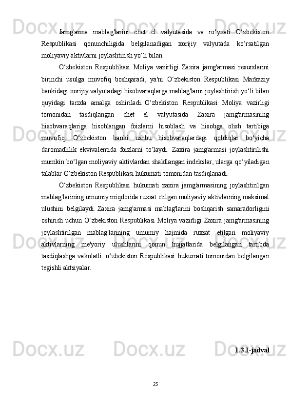 Jamg'arma   mablag'larini   chet   el   valyutasida   va   ro‘yxati   O‘zbekiston
Respublikasi   qonunchiligida   belgilanadigan   xorijiy   valyutada   ko‘rsatilgan
moliyaviy aktivlarni joylashtirish yo‘li bilan.
O‘zbekiston   Respublikasi   Moliya   vazirligi   Zaxira   jamg'armasi   resurslarini
birinchi   usulga   muvofiq   boshqaradi,   ya'ni   O‘zbekiston   Respublikasi   Markaziy
bankidagi xorijiy valyutadagi hisobvaraqlarga mablag'larni joylashtirish yo‘li bilan
quyidagi   tarzda   amalga   oshiriladi.   O‘zbekiston   Respublikasi   Moliya   vazirligi
tomonidan   tasdiqlangan   chet   el   valyutasida   Zaxira   jamg'armasining
hisobvaraqlariga   hisoblangan   foizlarni   hisoblash   va   hisobga   olish   tartibiga
muvofiq,   O‘zbekiston   banki   ushbu   hisobvaraqlardagi   qoldiqlar   bo‘yicha
daromadlilik   ekvivalentida   foizlarni   to‘laydi.   Zaxira   jamg'armasi   joylashtirilishi
mumkin bo‘lgan moliyaviy aktivlardan shakllangan indekslar, ularga qo‘yiladigan
talablar O‘zbekiston Respublikasi hukumati tomonidan tasdiqlanadi.
O‘zbekiston   Respublikasi   hukumati   zaxira   jamg'armasining   joylashtirilgan
mablag'larining umumiy miqdorida ruxsat etilgan moliyaviy aktivlarning maksimal
ulushini   belgilaydi.   Zaxira   jamg'armasi   mablag'larini   boshqarish   samaradorligini
oshirish uchun O‘zbekiston Respublikasi  Moliya vazirligi Zaxira jamg'armasining
joylashtirilgan   mablag'larining   umumiy   hajmida   ruxsat   etilgan   moliyaviy
aktivlarning   me'yoriy   ulushlarini   qonun   hujjatlarida   belgilangan   tartibda
tasdiqlashga   vakolatli.  o‘zbekiston   Respublikasi   hukumati   tomonidan   belgilangan
tegishli aktsiyalar.
1.3.1-jadval
25 