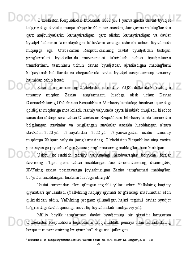 O‘zbekiston   Respublikasi   hukumati   2022   yil   1   yanvargacha   davlat   byudjet
to‘g'risidagi davlat qonunga o‘zgartirishlar kiritmasdan, Jamg'arma mablag'laridan
qarz   majburiyatlarini   kamaytiradigan,   qarz   olishni   kamaytiradigan   va   davlat
byudjet   balansini   ta'minlaydigan   to‘lovlarni   amalga   oshirish   uchun   foydalanish
huquqiga   ega.   O‘zbekiston   Respublikasining   davlat   byudjetidan   tashqari
jamg'armalari   byudjetlarida   muvozanatni   ta'minlash   uchun   byudjetlararo
transfertlarni   ta'minlash   uchun   davlat   byudjetdan   ajratiladigan   mablag'larni
ko‘paytirish   holatlarida   va   chegaralarida   davlat   byudjet   xarajatlarining   umumiy
hajmidan oshib ketadi.
Zaxira   jamg ' armasining   O ‘ zbekiston   so ‘ mida   va   AQSh   dollarida   ko ‘ rsatilgan
umumiy   miqdori   Zaxira   jamg ' armasini   hisobga   olish   uchun   Davlat
G ' aznachilikning   O ‘ zbekiston   Respublikasi   Markaziy   bankidagi   hisobvaraqlaridagi
qoldiqlar   miqdoriga   mos   keladi ,  rasmiy   valyutada   qayta   hisoblab   chiqiladi .  hisobot
sanasidan   oldingi   sana   uchun   O ‘ zbekiston   Respublikasi   Markaziy   banki   tomonidan
belgilangan   stavkalar   va   belgilangan   stavkalar   asosida   hisoblangan   o ‘ zaro
stavkalar .   2020-yil   12-noyabrdan   2022-yil   17-yanvargacha   ushbu   umumiy
miqdorga   Xalqaro   valyuta   jamg‘armasidagi   O‘zbekiston   Respublikasining   zaxira
pozitsiyasiga joylashtirilgan Zaxira jamg‘armasining mablag‘lari ham kiritilgan.
Ushbu   ko‘rsatkich   xorijiy   valyutadagi   hisobvaraqlar   bo‘yicha   foizlar
davrining   o‘tgan   qismi   uchun   hisoblangan   foiz   daromadlarining,   shuningdek,
XVFning   zaxira   pozitsiyasiga   joylashtirilgan   Zaxira   jamg'armasi   mablag'lari
bo‘yicha hisoblangan foizlarni hisobga olmaydi 6
.
Uzstat   tomonidan   e'lon   qilingan   tegishli   yillar   uchun   YaIMning   haqiqiy
qiymatlari   qo‘llaniladi   (YaIMning   haqiqiy   qiymati   to‘g'risidagi   ma'lumotlar   e'lon
qilinishidan   oldin,   YaIMning   prognoz   qilinadigan   hajmi   tegishli   davlat   byudjet
to‘g'risidagi davlat qonunga muvofiq foydalaniladi. moliyaviy yil).
Milliy   boylik   jamg'armasi   davlat   byudjetning   bir   qismidir.   Jamg'arma
O‘zbekiston Respublikasi fuqarolarini uzoq muddatli pensiya bilan ta'minlashning
barqaror mexanizmining bir qismi bo‘lishga mo‘ljallangan.
6
 Brovkina N. D. Moliyaviy nazorat asoslari / Darslik ostida.   ed.   M.V.   Miller.   M.: Magistr, 2018. - 33s.
27 