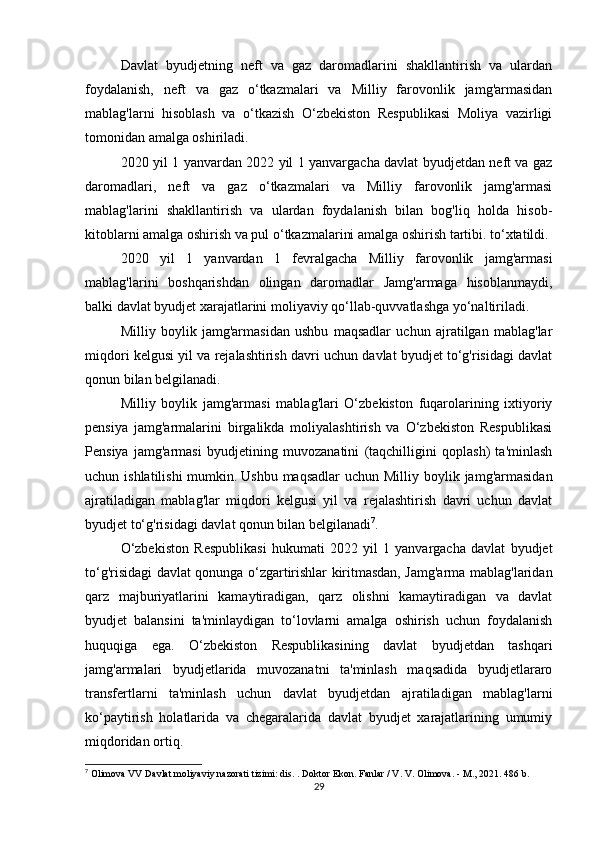Davlat   byudjetning   neft   va   gaz   daromadlarini   shakllantirish   va   ulardan
foydalanish,   neft   va   gaz   o‘tkazmalari   va   Milliy   farovonlik   jamg'armasidan
mablag'larni   hisoblash   va   o‘tkazish   O‘zbekiston   Respublikasi   Moliya   vazirligi
tomonidan amalga oshiriladi.
2020 yil 1 yanvardan 2022 yil 1 yanvargacha davlat byudjetdan neft va gaz
daromadlari,   neft   va   gaz   o‘tkazmalari   va   Milliy   farovonlik   jamg'armasi
mablag'larini   shakllantirish   va   ulardan   foydalanish   bilan   bog'liq   holda   hisob-
kitoblarni amalga oshirish va pul o‘tkazmalarini amalga oshirish tartibi. to‘xtatildi.
2020   yil   1   yanvardan   1   fevralgacha   Milliy   farovonlik   jamg'armasi
mablag'larini   boshqarishdan   olingan   daromadlar   Jamg'armaga   hisoblanmaydi,
balki davlat byudjet xarajatlarini moliyaviy qo‘llab-quvvatlashga yo‘naltiriladi.
Milliy   boylik   jamg'armasidan   ushbu   maqsadlar   uchun   ajratilgan   mablag'lar
miqdori kelgusi yil va rejalashtirish davri uchun davlat byudjet to‘g'risidagi davlat
qonun bilan belgilanadi.
Milliy   boylik   jamg'armasi   mablag'lari   O‘zbekiston   fuqarolarining   ixtiyoriy
pensiya   jamg'armalarini   birgalikda   moliyalashtirish   va   O‘zbekiston   Respublikasi
Pensiya   jamg'armasi   byudjetining   muvozanatini   (taqchilligini   qoplash)   ta'minlash
uchun ishlatilishi  mumkin.   Ushbu maqsadlar  uchun Milliy boylik jamg'armasidan
ajratiladigan   mablag'lar   miqdori   kelgusi   yil   va   rejalashtirish   davri   uchun   davlat
byudjet to‘g'risidagi davlat qonun bilan belgilanadi 7
.
O‘zbekiston   Respublikasi   hukumati   2022   yil   1   yanvargacha   davlat   byudjet
to‘g'risidagi davlat qonunga o‘zgartirishlar kiritmasdan, Jamg'arma mablag'laridan
qarz   majburiyatlarini   kamaytiradigan,   qarz   olishni   kamaytiradigan   va   davlat
byudjet   balansini   ta'minlaydigan   to‘lovlarni   amalga   oshirish   uchun   foydalanish
huquqiga   ega.   O‘zbekiston   Respublikasining   davlat   byudjetdan   tashqari
jamg'armalari   byudjetlarida   muvozanatni   ta'minlash   maqsadida   byudjetlararo
transfertlarni   ta'minlash   uchun   davlat   byudjetdan   ajratiladigan   mablag'larni
ko‘paytirish   holatlarida   va   chegaralarida   davlat   byudjet   xarajatlarining   umumiy
miqdoridan ortiq.
7
 Olimova VV Davlat moliyaviy nazorati tizimi: dis.   .   Doktor Ekon.   Fanlar / V. V. Olimova.   - M., 2021. 486 b.
29 