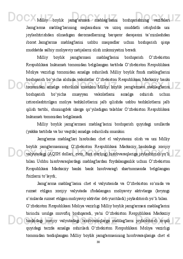 Milliy   boylik   jamg‘armasi   mablag‘larini   boshqarishning   vazifalari
Jamg‘arma   mablag‘larining   saqlanishini   va   uzoq   muddatli   istiqbolda   uni
joylashtirishdan   olinadigan   daromadlarning   barqaror   darajasini   ta’minlashdan
iborat.   Jamg'arma   mablag'larini   ushbu   maqsadlar   uchun   boshqarish   qisqa
muddatda salbiy moliyaviy natijalarni olish imkoniyatini beradi.
Milliy   boylik   jamg'armasi   mablag'larini   boshqarish   O‘zbekiston
Respublikasi   hukumati   tomonidan   belgilangan   tartibda   O‘zbekiston   Respublikasi
Moliya   vazirligi   tomonidan   amalga   oshiriladi.   Milliy   boylik   fondi   mablag'larini
boshqarish   bo‘yicha   alohida   vakolatlar   O‘zbekiston   Respublikasi   Markaziy   banki
tomonidan   amalga   oshirilishi   mumkin.   Milliy   boylik   jamg'armasi   mablag'larini
boshqarish   bo‘yicha   muayyan   vakolatlarni   amalga   oshirish   uchun
ixtisoslashtirilgan   moliya   tashkilotlarini   jalb   qilishda   ushbu   tashkilotlarni   jalb
qilish   tartibi,   shuningdek   ularga   qo‘yiladigan   talablar   O‘zbekiston   Respublikasi
hukumati tomonidan belgilanadi.  
Milliy   boylik   jamg‘armasi   mablag‘larini   boshqarish   quyidagi   usullarda
(yakka tartibda va bir vaqtda) amalga oshirilishi mumkin:
Jamg'arma   mablag'lari   hisobidan   chet   el   valyutasini   olish   va   uni   Milliy
boylik   jamg'armasining   O‘zbekiston   Respublikasi   Markaziy   bankidagi   xorijiy
valyutadagi (AQSH dollari, evro, funt sterling) hisobvaraqlariga joylashtirish yo‘li
bilan.   Ushbu   hisobvaraqlardagi   mablag'lardan   foydalanganlik   uchun   O‘zbekiston
Respublikasi   Markaziy   banki   bank   hisobvarag'i   shartnomasida   belgilangan
foizlarni to‘laydi;
Jamg‘arma   mablag‘larini   chet   el   valyutasida   va   O‘zbekiston   so‘mida   va
ruxsat   etilgan   xorijiy   valyutada   ifodalangan   moliyaviy   aktivlarga   (keyingi
o‘rinlarda ruxsat etilgan moliyaviy aktivlar deb yuritiladi) joylashtirish yo‘li bilan.
O‘zbekiston Respublikasi Moliya vazirligi Milliy boylik jamg'armasi mablag'larini
birinchi   usulga   muvofiq   boshqaradi,   ya'ni   O‘zbekiston   Respublikasi   Markaziy
bankidagi   xorijiy   valyutadagi   hisobvaraqlarga   mablag'larni   joylashtirish   orqali
quyidagi   tarzda   amalga   oshiriladi.   O‘zbekiston   Respublikasi   Moliya   vazirligi
tomonidan   tasdiqlangan   Milliy   boylik   jamg'armasining   hisobvaraqlariga   chet   el
30 