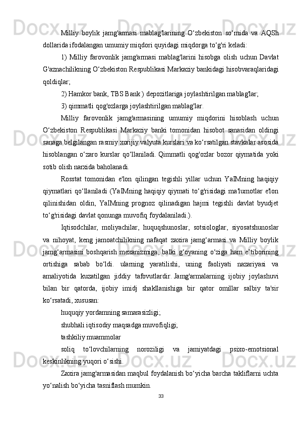 Milliy   boylik   jamg ' armasi   mablag ' larining   O ‘ zbekiston   so ‘ mida   va   AQSh
dollarida   ifodalangan   umumiy   miqdori   quyidagi   miqdorga   to ‘ g ' ri   keladi :
1)   Milliy   farovonlik   jamg ' armasi   mablag ' larini   hisobga   olish   uchun   Davlat
G ' aznachilikning   O ‘ zbekiston   Respublikasi   Markaziy   bankidagi   hisobvaraqlaridagi
qoldiqlar ;
2) Hamkor bank, TBS Bank ) depozitlariga joylashtirilgan mablag'lar;
3) qimmatli qog'ozlarga joylashtirilgan mablag'lar.
Milliy   farovonlik   jamg'armasining   umumiy   miqdorini   hisoblash   uchun
O‘zbekiston   Respublikasi   Markaziy   banki   tomonidan   hisobot   sanasidan   oldingi
sanaga belgilangan rasmiy xorijiy valyuta kurslari va ko‘rsatilgan stavkalar asosida
hisoblangan   o‘zaro   kurslar   qo‘llaniladi.   Qimmatli   qog'ozlar   bozor   qiymatida   yoki
sotib olish narxida baholanadi.
Rosstat   tomonidan   e'lon   qilingan   tegishli   yillar   uchun   YaIMning   haqiqiy
qiymatlari   qo‘llaniladi   (YaIMning   haqiqiy   qiymati   to‘g'risidagi   ma'lumotlar   e'lon
qilinishidan   oldin,   YaIMning   prognoz   qilinadigan   hajmi   tegishli   davlat   byudjet
to‘g'risidagi davlat qonunga muvofiq foydalaniladi.).
Iqtisodchilar,   moliyachilar,   huquqshunoslar,   sotsiologlar,   siyosatshunoslar
va   nihoyat,   keng   jamoatchilikning   nafaqat   zaxira   jamg‘armasi   va   Milliy   boylik
jamg‘armasini   boshqarish   mexanizmiga,   balki   g‘oyaning   o‘ziga   ham   e’tiborining
ortishiga   sabab   bo‘ldi.   ularning   yaratilishi,   uning   faoliyati   nazariyasi   va
amaliyotida   kuzatilgan   jiddiy   tafovutlardir.   Jamg'armalarning   ijobiy   joylashuvi
bilan   bir   qatorda,   ijobiy   imidj   shakllanishiga   bir   qator   omillar   salbiy   ta'sir
ko‘rsatadi, xususan:
huquqiy yordamning samarasizligi;
shubhali iqtisodiy maqsadga muvofiqligi;
tashkiliy muammolar
soliq   to‘lovchilarning   noroziligi   va   jamiyatdagi   psixo-emotsional
keskinlikning yuqori o‘sishi.
Zaxira jamg'armasidan maqbul foydalanish bo‘yicha barcha takliflarni uchta
yo‘nalish bo‘yicha tasniflash mumkin.
33 