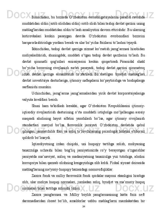 Birinchidan, bu  bozorda O‘zbekiston  evroobligatsiyalarini  parallel   ravishda
muddatidan oldin (sotib olishdan oldin) sotib olish bilan tashqi davlat qarzini uning
mablag'laridan muddatidan oldin to‘lash amaliyotini davom ettirishdir.   Bu ularning
kotirovkalari   keskin   pasaygan   davrda   O‘zbekiston   evrobondlari   bozorini
barqarorlashtirishga yordam beradi va ular bo‘yicha foizlarni to‘lashni tejaydi.
Ikkinchidan,   tashqi   davlat   qarziga   xizmat   ko‘rsatish   jamg‘armasi   hisobidan
moliyalashtirish,   shuningdek,   muddati   o‘tgan   tashqi   davlat   qarzlarini   to‘lash.   Bu
davlat   qimmatli   qog'ozlari   emissiyasini   keskin   qisqartiradi.   Piramidal   shakl
bo‘yicha   bozorning   rivojlanish   sur'ati   pasayadi,   tashqi   davlat   qarzini   qimmatroq
ichki   davlat   qarziga   almashtirish   to‘xtatiladi.   Bo‘shatilgan   byudjet   mablag'lari
davlat investitsiya dasturlariga, ijtimoiy nafaqalarni ko‘paytirishga va boshqalarga
sarflanishi mumkin.
Uchinchidan,   jamg‘arma   jamg‘armalaridan   yirik   davlat   korporatsiyalariga
valyuta kreditlari berish.
Shuni   ham   ta'kidlash   kerakki,   agar   O‘zbekiston   Respublikasini   ijtimoiy-
iqtisodiy   rivojlantirish   dasturining   o‘rta   muddatli   istiqbolga   mo‘ljallangan   asosiy
maqsadi   aholining   hayot   sifatini   yaxshilash   bo‘lsa,   agar   ijtimoiy   rivojlanish
standartlari   mavjud   bo‘lsa   farovonlik   jamiyati   O‘zbekiston   davlatida   qabul
qilingan,   jamoatchilik   fikri   va   soliq   to‘lovchilarning   psixologik   holatini   e'tiborsiz
qoldirib bo‘lmaydi.
Iqtisodiyotning   izdan   chiqishi,   uni   huquqiy   tartibga   solish,   moliyaning
tanazzulga   uchrashi   bilan   bog‘liq   jamiyatimizda   ro‘y   berayotgan   o‘zgarishlar
jamiyatda   ma’naviyat,   axloq   va   madaniyatning   tanazzulga   yuz   tutishiga,   aholini
korrupsiya bilan qamrab olishning kengayishiga olib keldi. Fiskal siyosat doirasida
mablag'larning me'yoriy-huquqiy bazasidagi nomuvofiqliklar.
Zaxira fondi va milliy farovonlik fondi  qoidalar majmui ekanligini hisobga
olib,   ular   moliya   huquqi   normalari,   jumladan   soliq,   byudjet   va   ma’muriy   huquq
normalari bilan tartibga solinishi lozim.
Zaxira   jamg'armasi   va   Milliy   boylik   jamg'armasining   katta   foizi   neft
daromadlaridan   iborat   bo‘lib,   amaldorlar   ushbu   mablag'larni   mamlakatdan   bir
34 