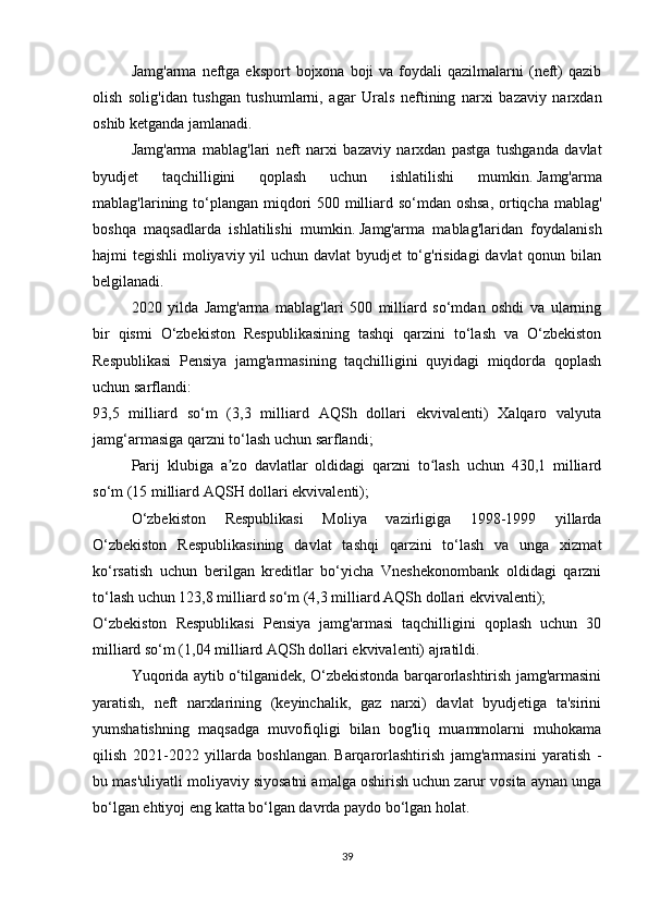 Jamg'arma  neftga eksport   bojxona  boji   va  foydali   qazilmalarni   (neft)  qazib
olish   solig'idan   tushgan   tushumlarni,   agar   Urals   neftining   narxi   bazaviy   narxdan
oshib ketganda jamlanadi.
Jamg'arma   mablag'lari   neft   narxi   bazaviy   narxdan   pastga   tushganda   davlat
byudjet   taqchilligini   qoplash   uchun   ishlatilishi   mumkin.   Jamg'arma
mablag'larining to‘plangan miqdori 500 milliard so‘mdan oshsa,  ortiqcha mablag'
boshqa   maqsadlarda   ishlatilishi   mumkin.   Jamg'arma   mablag'laridan   foydalanish
hajmi tegishli  moliyaviy yil uchun davlat  byudjet  to‘g'risidagi  davlat qonun bilan
belgilanadi.
2020   yilda   Jamg'arma   mablag'lari   500   milliard   so‘mdan   oshdi   va   ularning
bir   qismi   O‘zbekiston   Respublikasining   tashqi   qarzini   to‘lash   va   O‘zbekiston
Respublikasi   Pensiya   jamg'armasining   taqchilligini   quyidagi   miqdorda   qoplash
uchun sarflandi:
93,5   milliard   so‘m   (3,3   milliard   AQSh   dollari   ekvivalenti)   Xalqaro   valyuta
jamg‘armasiga qarzni to‘lash uchun sarflandi;
Parij   klubiga   a zo   davlatlar   oldidagi   qarzni   to lash   uchun   430,1   milliardʼ ʻ
so‘m (15 milliard AQSH dollari ekvivalenti);
O‘zbekiston   Respublikasi   Moliya   vazirligiga   1998-1999   yillarda
O‘zbekiston   Respublikasining   davlat   tashqi   qarzini   to‘lash   va   unga   xizmat
ko‘rsatish   uchun   berilgan   kreditlar   bo‘yicha   Vneshekonombank   oldidagi   qarzni
to‘lash uchun 123,8 milliard so‘m (4,3 milliard AQSh dollari ekvivalenti);
O‘zbekiston   Respublikasi   Pensiya   jamg'armasi   taqchilligini   qoplash   uchun   30
milliard so‘m (1,04 milliard AQSh dollari ekvivalenti) ajratildi.
Yuqorida aytib o‘tilganidek, O‘zbekistonda barqarorlashtirish jamg'armasini
yaratish,   neft   narxlarining   (keyinchalik,   gaz   narxi)   davlat   byudjetiga   ta'sirini
yumshatishning   maqsadga   muvofiqligi   bilan   bog'liq   muammolarni   muhokama
qilish   2021-2022   yillarda   boshlangan.   Barqarorlashtirish   jamg'armasini   yaratish   -
bu mas'uliyatli moliyaviy siyosatni amalga oshirish uchun zarur vosita aynan unga
bo‘lgan ehtiyoj eng katta bo‘lgan davrda paydo bo‘lgan holat.  
39 
