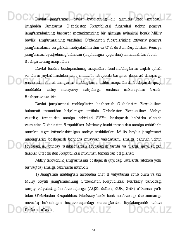 Davlat   jamg'armasi   davlat   byudjetning   bir   qismidir.   Uzoq   muddatli
istiqbolda   Jamg'arma   O‘zbekiston   Respublikasi   fuqarolari   uchun   pensiya
jamg'armalarining   barqaror   mexanizmining   bir   qismiga   aylanishi   kerak.   Milliy
boylik   jamg'armasining   vazifalari   O‘zbekiston   fuqarolarining   ixtiyoriy   pensiya
jamg'armalarini birgalikda moliyalashtirishni va O‘zbekiston Respublikasi Pensiya
jamg'armasi byudjetining balansini (taqchilligini qoplashni) ta'minlashdan iborat.
Boshqaruvning maqsadlari
Davlat   fondini   boshqarishning   maqsadlari   fond   mablag'larini   saqlab   qolish
va   ularni   joylashtirishdan   uzoq   muddatli   istiqbolda   barqaror   daromad   darajasiga
erishishdan   iborat.   Jamg'arma   mablag'larini   ushbu   maqsadlarda   boshqarish   qisqa
muddatda   salbiy   moliyaviy   natijalarga   erishish   imkoniyatini   beradi.
Boshqaruv tuzilishi
Davlat   jamg'armasi   mablag'larini   boshqarish   O‘zbekiston   Respublikasi
hukumati   tomonidan   belgilangan   tartibda   O‘zbekiston   Respublikasi   Moliya
vazirligi   tomonidan   amalga   oshiriladi.   SVFni   boshqarish   bo‘yicha   alohida
vakolatlar O‘zbekiston Respublikasi Markaziy banki tomonidan amalga oshirilishi
mumkin.   Agar   ixtisoslashtirilgan   moliya   tashkilotlari   Milliy   boylik   jamg'armasi
mablag'larini   boshqarish   bo‘yicha   muayyan   vakolatlarni   amalga   oshirish   uchun
foydalanilsa,   bunday   tashkilotlardan   foydalanish   tartibi   va   ularga   qo‘yiladigan
talablar O‘zbekiston Respublikasi hukumati tomonidan belgilanadi.
Milliy farovonlik jamg‘armasini boshqarish quyidagi usullarda (alohida yoki
bir vaqtda) amalga oshirilishi mumkin:
1)   Jamg'arma   mablag'lari   hisobidan   chet   el   valyutasini   sotib   olish   va   uni
Milliy   boylik   jamg'armasining   O‘zbekiston   Respublikasi   Markaziy   bankidagi
xorijiy   valyutadagi   hisobvaraqlariga   (AQSh   dollari,   EUR,   GBP)   o‘tkazish   yo‘li
bilan.   O‘zbekiston   Respublikasi   Markaziy   banki   bank   hisobvarag'i   shartnomasiga
muvofiq   ko‘rsatilgan   hisobvaraqlardagi   mablag'lardan   foydalanganlik   uchun
foizlarni to‘laydi;
43 
