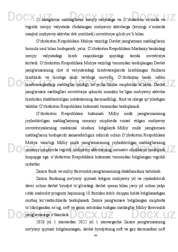 2)   Jamg'arma   mablag'larini   xorijiy   valyutaga   va   O‘zbekiston   so‘mida   va
tegishli   xorijiy   valyutada   ifodalangan   moliyaviy   aktivlarga   (keyingi   o‘rinlarda
maqbul moliyaviy aktivlar deb yuritiladi) investitsiya qilish yo‘li bilan.
O‘zbekiston Respublikasi Moliya vazirligi Davlat jamg'armasi mablag'larini
birinchi usul bilan boshqaradi, ya'ni.   O‘zbekiston Respublikasi Markaziy bankidagi
xorijiy   valyutadagi   hisob   raqamlariga   quyidagi   tarzda   investitsiya
kiritadi.   O‘zbekiston Respublikasi Moliya vazirligi tomonidan tasdiqlangan Davlat
jamg'armasining   chet   el   valyutasidagi   hisobvaraqlarida   hisoblangan   foizlarni
hisoblash   va   hisobga   olish   tartibiga   muvofiq,   O‘zbekiston   banki   ushbu
hisobvaraqlardagi   mablag'lar   qoldig'i   bo‘yicha   foizlar   miqdorida   to‘laydi.   Davlat
jamg'armasi   mablag'lari   investitsiya   qilinishi   mumkin   bo‘lgan   moliyaviy   aktivlar
hisobidan shakllantirilgan indekslarning daromadliligi, fond va ularga qo‘yiladigan
talablar O‘zbekiston Respublikasi hukumati tomonidan tasdiqlanadi.
O‘zbekiston   Respublikasi   hukumati   Milliy   mulk   jamg'armasining
joylashtirilgan   mablag'larining   umumiy   miqdorida   ruxsat   etilgan   moliyaviy
investitsiyalarning   maksimal   ulushini   belgilaydi.   Milliy   mulk   jamg'armasi
mablag'larini boshqarish samaradorligini oshirish uchun O‘zbekiston Respublikasi
Moliya   vazirligi   Milliy   mulk   jamg'armasining   joylashtirilgan   mablag'larining
umumiy miqdorida tegishli moliyaviy aktivlarning normativ ulushlarini tasdiqlash
huquqiga   ega.   o‘zbekiston   Respublikasi   hukumati   tomonidan   belgilangan   tegishli
nisbatlar.
Zaxira fondi va milliy farovonlik jamg'armasining shakllanishini baholash
Zaxira   fondining   me'yoriy   qiymati   kelgusi   moliyaviy   yil   va   rejalashtirish
davri   uchun   davlat   byudjet   to‘g'risidagi   davlat   qonun   bilan   joriy   yil   uchun   yalpi
ichki mahsulot prognozi hajmining 10 foizidan kelib chiqqan holda belgilanadigan
mutlaq   ko‘rsatkichlarda   tasdiqlanadi.   Zaxira   jamg'armasi   belgilangan   miqdorda
to‘ldirilgandan so‘ng, neft va gazni sotishdan tushgan mablag'lar Milliy farovonlik
jamg'armasiga o‘tkaziladi.
2020   yil   1   yanvardan   2022   yil   1   yanvargacha   Zaxira   jamg'armasining
me'yoriy qiymati  belgilanmagan,  davlat   byudjetning neft   va gaz  daromadlari   neft
44 