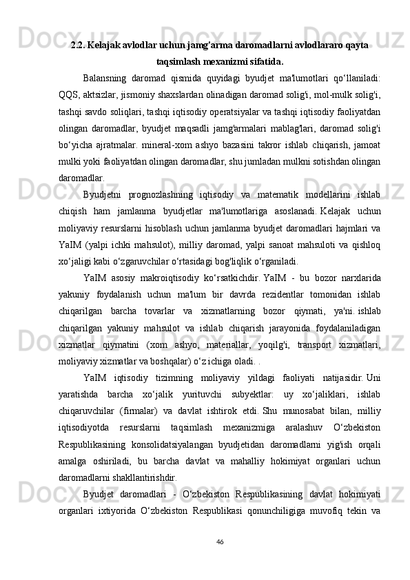 2.2.   Kelajak avlodlar uchun jamg'arma daromadlarni avlodlararo qayta
taqsimlash mexanizmi sifatida.
Balansning   daromad   qismida   quyidagi   byudjet   ma'lumotlari   qo‘llaniladi:
QQS, aktsizlar, jismoniy shaxslardan olinadigan daromad solig'i, mol-mulk solig'i,
tashqi savdo soliqlari, tashqi iqtisodiy operatsiyalar va tashqi iqtisodiy faoliyatdan
olingan   daromadlar,   byudjet   maqsadli   jamg'armalari   mablag'lari,   daromad   solig'i
bo‘yicha   ajratmalar.   mineral-xom   ashyo   bazasini   takror   ishlab   chiqarish,   jamoat
mulki yoki faoliyatdan olingan daromadlar, shu jumladan mulkni sotishdan olingan
daromadlar.
Byudjetni   prognozlashning   iqtisodiy   va   matematik   modellarini   ishlab
chiqish   ham   jamlanma   byudjetlar   ma'lumotlariga   asoslanadi.   Kelajak   uchun
moliyaviy  resurslarni   hisoblash   uchun  jamlanma  byudjet   daromadlari  hajmlari   va
YaIM   (yalpi   ichki   mahsulot),   milliy   daromad,   yalpi   sanoat   mahsuloti   va   qishloq
xo‘jaligi kabi o‘zgaruvchilar o‘rtasidagi bog'liqlik o‘rganiladi.
YaIM   asosiy   makroiqtisodiy   ko‘rsatkichdir.   YaIM   -   bu   bozor   narxlarida
yakuniy   foydalanish   uchun   ma'lum   bir   davrda   rezidentlar   tomonidan   ishlab
chiqarilgan   barcha   tovarlar   va   xizmatlarning   bozor   qiymati,   ya'ni.   ishlab
chiqarilgan   yakuniy   mahsulot   va   ishlab   chiqarish   jarayonida   foydalaniladigan
xizmatlar   qiymatini   (xom   ashyo,   materiallar,   yoqilg'i,   transport   xizmatlari,
moliyaviy xizmatlar va boshqalar) o‘z ichiga oladi.   .
YaIM   iqtisodiy   tizimning   moliyaviy   yildagi   faoliyati   natijasidir.   Uni
yaratishda   barcha   xo‘jalik   yurituvchi   subyektlar:   uy   xo‘jaliklari,   ishlab
chiqaruvchilar   (firmalar)   va   davlat   ishtirok   etdi.   Shu   munosabat   bilan,   milliy
iqtisodiyotda   resurslarni   taqsimlash   mexanizmiga   aralashuv   O‘zbekiston
Respublikasining   konsolidatsiyalangan   byudjetidan   daromadlarni   yig'ish   orqali
amalga   oshiriladi,   bu   barcha   davlat   va   mahalliy   hokimiyat   organlari   uchun
daromadlarni shakllantirishdir.
Byudjet   daromadlari   -   O‘zbekiston   Respublikasining   davlat   hokimiyati
organlari   ixtiyorida   O‘zbekiston   Respublikasi   qonunchiligiga   muvofiq   tekin   va
46 