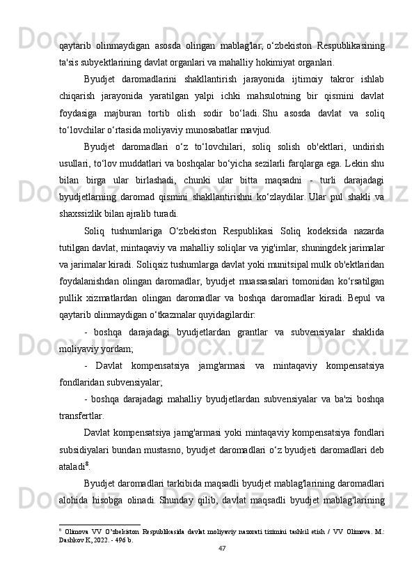 qaytarib   olinmaydigan   asosda   olingan   mablag'lar;   o‘zbekiston   Respublikasining
ta'sis subyektlarining davlat organlari va mahalliy hokimiyat organlari.
Byudjet   daromadlarini   shakllantirish   jarayonida   ijtimoiy   takror   ishlab
chiqarish   jarayonida   yaratilgan   yalpi   ichki   mahsulotning   bir   qismini   davlat
foydasiga   majburan   tortib   olish   sodir   bo‘ladi.   Shu   asosda   davlat   va   soliq
to‘lovchilar o‘rtasida moliyaviy munosabatlar mavjud.
Byudjet   daromadlari   o‘z   to‘lovchilari,   soliq   solish   ob'ektlari,   undirish
usullari, to‘lov muddatlari va boshqalar bo‘yicha sezilarli farqlarga ega. Lekin shu
bilan   birga   ular   birlashadi,   chunki   ular   bitta   maqsadni   -   turli   darajadagi
byudjetlarning   daromad   qismini   shakllantirishni   ko‘zlaydilar.   Ular   pul   shakli   va
shaxssizlik bilan ajralib turadi.
Soliq   tushumlariga   O‘zbekiston   Respublikasi   Soliq   kodeksida   nazarda
tutilgan davlat, mintaqaviy va mahalliy soliqlar va yig'imlar, shuningdek jarimalar
va jarimalar kiradi.   Soliqsiz tushumlarga davlat yoki munitsipal mulk ob'ektlaridan
foydalanishdan   olingan   daromadlar,   byudjet   muassasalari   tomonidan   ko‘rsatilgan
pullik   xizmatlardan   olingan   daromadlar   va   boshqa   daromadlar   kiradi.   Bepul   va
qaytarib olinmaydigan o‘tkazmalar quyidagilardir:
-   boshqa   darajadagi   byudjetlardan   grantlar   va   subvensiyalar   shaklida
moliyaviy yordam;
-   Davlat   kompensatsiya   jamg'armasi   va   mintaqaviy   kompensatsiya
fondlaridan subvensiyalar;
-   boshqa   darajadagi   mahalliy   byudjetlardan   subvensiyalar   va   ba'zi   boshqa
transfertlar.
Davlat kompensatsiya  jamg'armasi  yoki mintaqaviy kompensatsiya fondlari
subsidiyalari bundan mustasno, byudjet daromadlari o‘z byudjeti daromadlari deb
ataladi 8
.
Byudjet daromadlari tarkibida maqsadli byudjet mablag'larining daromadlari
alohida   hisobga   olinadi.   Shunday   qilib,   davlat   maqsadli   byudjet   mablag'larining
8
  Olimova   VV   O’zbekiston   Respublikasida   davlat   moliyaviy   nazorati   tizimini   tashkil   etish   /   VV   Olimova.   M.:
Dashkov K, 2022. - 496 b.
47 