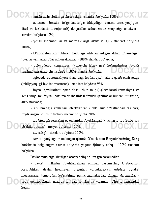 - tamaki mahsulotlariga aksiz solig'i - standart bo‘yicha 100%;
-   avtomobil   benzini,   to‘g'ridan-to‘g'ri   ishlaydigan   benzin,   dizel   yoqilg'isi,
dizel   va   karbüratörlü   (injektorli)   dvigatellar   uchun   motor   moylariga   aktsizlar   -
standart bo‘yicha 40%;
-   yengil   avtomobillar   va   mototsikllarga   aksiz   solig'i   -   standart   bo‘yicha
100%;
-   O‘zbekiston   Respublikasi   hududiga   olib   kiriladigan   aktsiz   to‘lanadigan
tovarlar va mahsulotlar uchun aktsizlar - 100% standart bo‘yicha;
-   uglevodorod   xomashyosi   (yonuvchi   tabiiy   gaz)   ko rinishidagi   foydaliʻ
qazilmalarni qazib olish solig i - 100% standart bo yicha;	
ʻ ʻ
- uglevodorod xomashyosi shaklidagi foydali qazilmalarni qazib olish solig'i
(tabiiy yoqilg'i bundan mustasno) - standart bo‘yicha 95%;
- foydali qazilmalarni qazib olish uchun soliq (uglevodorod xomashyosi  va
keng tarqalgan foydali qazilmalar shaklidagi foydali qazilmalar bundan mustasno)
40% stavkada;
-   suv   biologik   resurslari   ob'ektlaridan   (ichki   suv   ob'ektlaridan   tashqari)
foydalanganlik uchun to‘lov - me'yor bo‘yicha 70%;
- suv biologik resurslari ob'ektlaridan foydalanganlik uchun to‘lov (ichki suv
ob'ektlari uchun) - me'yor bo‘yicha 100%;
- suv solig'i - standart bo‘yicha 100%;
-  davlat   byudjetga  hisoblangan  qismda  O‘zbekiston  Respublikasining  Soliq
kodeksida   belgilangan   stavka   bo‘yicha   yagona   ijtimoiy   soliq   -   100%   standart
bo‘yicha.
Davlat byudjetga kiritilgan asosiy soliq bo‘lmagan daromadlar:
-   davlat   mulkidan   foydalanishdan   olingan   daromadlar,   O‘zbekiston
Respublikasi   davlat   hokimiyati   organlari   yurisdiktsiyasi   ostidagi   byudjet
muassasalari   tomonidan   ko‘rsatilgan   pullik   xizmatlardan   olingan   daromadlar   -
soliq   qonunchiligida   nazarda   tutilgan   soliqlar   va   yig'imlar   to‘liq   to‘langanidan
keyin;
49 