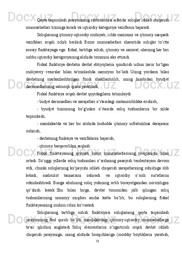 Qayta taqsimlash jarayonining ishtirokchisi sifatida soliqlar ishlab chiqarish
munosabatlari tizimiga kiradi va iqtisodiy kategoriya vazifasini bajaradi.
Soliqlarning ijtimoiy-iqtisodiy mohiyati, ichki mazmuni va ijtimoiy maqsadi
vazifalari   orqali   ochib   beriladi.   Bozor   munosabatlari   sharoitida   soliqlar   to‘rtta
asosiy funktsiyaga ega: fiskal, tartibga solish, ijtimoiy va nazorat, ularning har biri
ushbu iqtisodiy kategoriyaning alohida tomonini aks ettiradi.  
Fiskal   funktsiya  davlatni   davlat  ehtiyojlarini  qondirish  uchun zarur  bo‘lgan
moliyaviy   resurslar   bilan   ta'minlashda   namoyon   bo‘ladi.   Uning   yordami   bilan
davlatning   markazlashtirilgan   fondi   shakllantirilib,   uning   hisobidan   byudjet
daromadlarining salmoqli qismi yaratiladi.
Fiskal funktsiya orqali davlat quyidagilarni ta'minlaydi:
- budjet daromadlari va xarajatlari o‘rtasidagi mutanosiblikka erishish;
-   byudjet   tizimining   bo‘g'inlari   o‘rtasida   soliq   tushumlarini   bir   xilda
taqsimlash;
-   mamlakatda   va   har   bir   alohida   hududda   ijtimoiy   infratuzilma   darajasini
oshirish;
- davlatning funksiya va vazifalarini bajarish;
- ijtimoiy barqarorlikni saqlash.
Fiskal   funktsiyaning   qiymati   bozor   munosabatlarining   rivojlanishi   bilan
ortadi.   So‘nggi yillarda soliq tushumlari o‘sishining pasayish tendentsiyasi davom
etdi, chunki soliqlarning ko‘payishi ishlab chiqarish xarajatlarining oshishiga olib
keladi,   mahsulot   tannarxini   oshiradi   va   iqtisodiy   o‘sish   sur'atlarini
sekinlashtiradi.   Bunga   aholining   soliq   yukining   ortib   borayotganidan   noroziligini
qo‘shish   kerak.   Shu   bilan   birga,   davlat   tomonidan   jalb   qilingan   soliq
tushumlarining   umumiy   miqdori   ancha   katta   bo‘lib,   bu   soliqlarning   fiskal
funktsiyasining muhim rolini ko‘rsatadi.
Soliqlarning   tartibga   solish   funktsiyasi   soliqlarning   qayta   taqsimlash
jarayonining   faol   quroli   bo‘lib,   mamlakatdagi   ijtimoiy-iqtisodiy   munosabatlarga
ta'sir   qilishini   anglatadi.   Soliq   elementlarini   o‘zgartirish   orqali   davlat   ishlab
chiqarish   jarayoniga,   uning   alohida   bosqichlariga   (moddiy   boyliklarni   yaratish,
51 