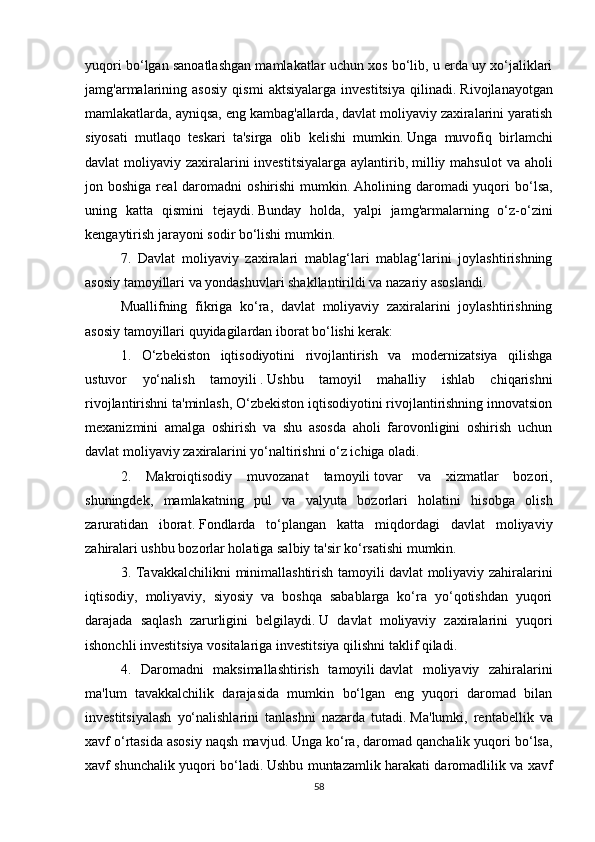 yuqori bo‘lgan sanoatlashgan mamlakatlar uchun xos bo‘lib, u erda uy xo‘jaliklari
jamg'armalarining   asosiy   qismi   aktsiyalarga   investitsiya   qilinadi.   Rivojlanayotgan
mamlakatlarda, ayniqsa, eng kambag'allarda, davlat moliyaviy zaxiralarini yaratish
siyosati   mutlaqo   teskari   ta'sirga   olib   kelishi   mumkin.   Unga   muvofiq   birlamchi
davlat  moliyaviy zaxiralarini  investitsiyalarga  aylantirib,   milliy mahsulot  va aholi
jon boshiga  real   daromadni   oshirishi   mumkin.   Aholining daromadi  yuqori  bo‘lsa,
uning   katta   qismini   tejaydi.   Bunday   holda,   yalpi   jamg'armalarning   o‘z-o‘zini
kengaytirish jarayoni sodir bo‘lishi mumkin.
7.   Davlat   moliyaviy   zaxiralari   mablag‘lari   mablag‘larini   joylashtirishning
asosiy tamoyillari va yondashuvlari shakllantirildi va nazariy asoslandi.
Muallifning   fikriga   ko‘ra,   davlat   moliyaviy   zaxiralarini   joylashtirishning
asosiy tamoyillari quyidagilardan iborat bo‘lishi kerak:
1.   O‘zbekiston   iqtisodiyotini   rivojlantirish   va   modernizatsiya   qilishga
ustuvor   yo‘nalish   tamoyili   .   Ushbu   tamoyil   mahalliy   ishlab   chiqarishni
rivojlantirishni ta'minlash, O‘zbekiston iqtisodiyotini rivojlantirishning innovatsion
mexanizmini   amalga   oshirish   va   shu   asosda   aholi   farovonligini   oshirish   uchun
davlat moliyaviy zaxiralarini yo‘naltirishni o‘z ichiga oladi.
2.   Makroiqtisodiy   muvozanat   tamoyili   tovar   va   xizmatlar   bozori,
shuningdek,   mamlakatning   pul   va   valyuta   bozorlari   holatini   hisobga   olish
zaruratidan   iborat.   Fondlarda   to‘plangan   katta   miqdordagi   davlat   moliyaviy
zahiralari ushbu bozorlar holatiga salbiy ta'sir ko‘rsatishi mumkin.
3. Tavakkalchilikni  minimallashtirish tamoyili   davlat moliyaviy zahiralarini
iqtisodiy,   moliyaviy,   siyosiy   va   boshqa   sabablarga   ko‘ra   yo‘qotishdan   yuqori
darajada   saqlash   zarurligini   belgilaydi.   U   davlat   moliyaviy   zaxiralarini   yuqori
ishonchli investitsiya vositalariga investitsiya qilishni taklif qiladi.
4.   Daromadni   maksimallashtirish   tamoyili   davlat   moliyaviy   zahiralarini
ma'lum   tavakkalchilik   darajasida   mumkin   bo‘lgan   eng   yuqori   daromad   bilan
investitsiyalash   yo‘nalishlarini   tanlashni   nazarda   tutadi.   Ma'lumki,   rentabellik   va
xavf o‘rtasida asosiy naqsh mavjud.   Unga ko‘ra, daromad qanchalik yuqori bo‘lsa,
xavf shunchalik yuqori bo‘ladi.   Ushbu muntazamlik harakati daromadlilik va xavf
58 