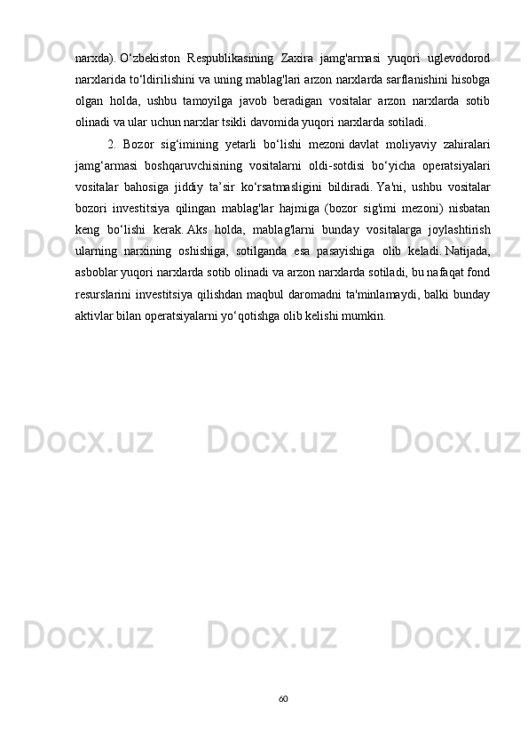 narxda).   O‘zbekiston   Respublikasining   Zaxira   jamg'armasi   yuqori   uglevodorod
narxlarida to‘ldirilishini va uning mablag'lari arzon narxlarda sarflanishini hisobga
olgan   holda,   ushbu   tamoyilga   javob   beradigan   vositalar   arzon   narxlarda   sotib
olinadi va ular uchun narxlar tsikli davomida yuqori narxlarda sotiladi.
2.   Bozor   sig‘imining   yetarli   bo‘lishi   mezoni   davlat   moliyaviy   zahiralari
jamg‘armasi   boshqaruvchisining   vositalarni   oldi-sotdisi   bo‘yicha   operatsiyalari
vositalar   bahosiga   jiddiy   ta’sir   ko‘rsatmasligini   bildiradi.   Ya'ni,   ushbu   vositalar
bozori   investitsiya   qilingan   mablag'lar   hajmiga   (bozor   sig'imi   mezoni)   nisbatan
keng   bo‘lishi   kerak.   Aks   holda,   mablag'larni   bunday   vositalarga   joylashtirish
ularning   narxining   oshishiga,   sotilganda   esa   pasayishiga   olib   keladi.   Natijada,
asboblar yuqori narxlarda sotib olinadi va arzon narxlarda sotiladi, bu nafaqat fond
resurslarini   investitsiya   qilishdan   maqbul   daromadni   ta'minlamaydi,   balki   bunday
aktivlar bilan operatsiyalarni yo‘qotishga olib kelishi mumkin.
60 