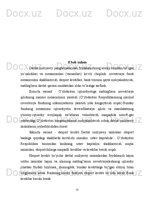 II bob xulosa
Davlat moliyaviy jamg'armalaridan foydalanishning asosiy   mumkin bo‘lgan
yo‘nalishlari   va   mexanizmlari   (variantlari)   ko‘rib   chiqiladi:   investitsiya   fondi
mexanizmini shakllantirish, eksport kreditlari, bank tizimini qayta moliyalashtirish,
mablag'larni davlat qarzini muddatidan oldin to‘lashga sarflash.
Birinchi   variant   -   O‘zbekiston   iqtisodiyotiga   mablag'larni   investitsiya
qilishning   maxsus   mexanizmini   yaratish   (O‘zbekiston   Respublikasining   mavjud
investitsiya   fondining   imkoniyatlarini   yaratish   yoki   kengaytirish   orqali).Bunday
fondning   mexanizmi   iqtisodiyotni   diversifikatsiya   qilish   va   mamlakatning
ijtimoiy-iqtisodiy   rivojlanish   sur'atlarini   tezlashtirish   maqsadida   noneft-gaz
sektoridagi  O‘zbekiston  kompaniyalarini  moliyalashtirish  uchun  davlat   moliyaviy
zaxiralarini joylashtirishdan iborat.
Ikkinchi   variant   -   eksport   krediti.   Davlat   moliyaviy   zaxiralari   eksport
bankiga   quyidagi   shakllarda   kiritilishi   mumkin:   ustav   kapitalida   -   O‘zbekiston
Respublikasi   tomonidan   bankning   ustav   kapitalini   shakllantirish   nuqtai
nazaridan;   eksportchilarga maqsadli kreditlar va kreditlar berish orqali.
Eksport   krediti   bo‘yicha   davlat   moliyaviy   zaxiralaridan   foydalanish   hajmi
ushbu   zaxiralar   hajmi   va   ularning   mablag‘larini   investitsiyalashning   iqtisodiy
jihatdan   foydali   tuzilmasi,   shuningdek,   bunday   kreditlarga   bo‘lgan   ehtiyoj   bilan
belgilanishi   kerak.   Bankning   asosiy   faoliyati   eksport   krediti   bo‘lishi   kerak.   Bank
kreditlar berishi kerak.
61