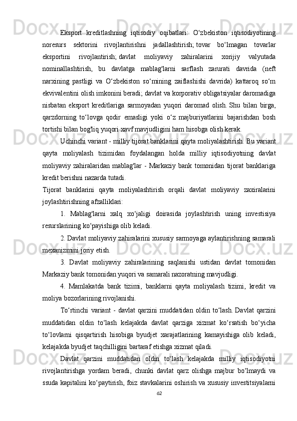 Eksport   kreditlashning   iqtisodiy   oqibatlari:   O‘zbekiston   iqtisodiyotining
noresurs   sektorini   rivojlantirishni   jadallashtirish;   tovar   bo‘lmagan   tovarlar
eksportini   rivojlantirish;   davlat   moliyaviy   zahiralarini   xorijiy   valyutada
nominallashtirish,   bu   davlatga   mablag'larni   sarflash   zarurati   davrida   (neft
narxining   pastligi   va   O‘zbekiston   so‘mining   zaiflashishi   davrida)   kattaroq   so‘m
ekvivalentini olish imkonini beradi;   davlat va korporativ obligatsiyalar daromadiga
nisbatan   eksport   kreditlariga   sarmoyadan   yuqori   daromad   olish.   Shu   bilan   birga,
qarzdorning   to‘lovga   qodir   emasligi   yoki   o‘z   majburiyatlarini   bajarishdan   bosh
tortishi bilan bog'liq yuqori xavf mavjudligini ham hisobga olish kerak.
Uchinchi variant - milliy tijorat banklarini qayta moliyalashtirish.   Bu variant
qayta   moliyalash   tizimidan   foydalangan   holda   milliy   iqtisodiyotning   davlat
moliyaviy   zahiralaridan   mablag'lar   -   Markaziy   bank   tomonidan   tijorat   banklariga
kredit berishni nazarda tutadi.
Tijorat   banklarini   qayta   moliyalashtirish   orqali   davlat   moliyaviy   zaxiralarini
joylashtirishning afzalliklari:
1.   Mablag'larni   xalq   xo‘jaligi   doirasida   joylashtirish   uning   investisiya
resurslarining ko‘payishiga olib keladi.
2. Davlat moliyaviy zahiralarini xususiy sarmoyaga aylantirishning samarali
mexanizmini joriy etish.
3.   Davlat   moliyaviy   zahiralarining   saqlanishi   ustidan   davlat   tomonidan
Markaziy bank tomonidan yuqori va samarali nazoratning mavjudligi.
4.   Mamlakatda   bank   tizimi,   banklarni   qayta   moliyalash   tizimi,   kredit   va
moliya bozorlarining rivojlanishi.
To‘rtinchi   variant   -   davlat   qarzini   muddatidan   oldin   to‘lash.   Davlat   qarzini
muddatidan   oldin   to‘lash   kelajakda   davlat   qarziga   xizmat   ko‘rsatish   bo‘yicha
to‘lovlarni   qisqartirish   hisobiga   byudjet   xarajatlarining   kamayishiga   olib   keladi,
kelajakda byudjet taqchilligini bartaraf etishga xizmat qiladi.
Davlat   qarzini   muddatidan   oldin   to‘lash   kelajakda   milliy   iqtisodiyotni
rivojlantirishga   yordam   beradi,   chunki   davlat   qarz   olishga   majbur   bo‘lmaydi   va
ssuda kapitalini ko‘paytirish, foiz stavkalarini oshirish va xususiy investitsiyalarni
62 