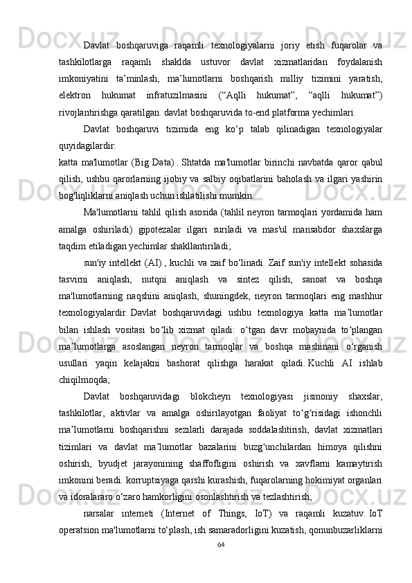 Davlat   boshqaruviga   raqamli   texnologiyalarni   joriy   etish   fuqarolar   va
tashkilotlarga   raqamli   shaklda   ustuvor   davlat   xizmatlaridan   foydalanish
imkoniyatini   ta’minlash,   ma’lumotlarni   boshqarish   milliy   tizimini   yaratish,
elektron   hukumat   infratuzilmasini   (“Aqlli   hukumat”,   “aqlli   hukumat”)
rivojlantirishga qaratilgan. davlat boshqaruvida to-end platforma yechimlari.
Davlat   boshqaruvi   tizimida   eng   ko‘p   talab   qilinadigan   texnologiyalar
quyidagilardir:
katta   ma'lumotlar   (Big   Data)   .   Shtatda   ma'lumotlar   birinchi   navbatda   qaror   qabul
qilish, ushbu  qarorlarning ijobiy va salbiy  oqibatlarini  baholash  va ilgari  yashirin
bog'liqliklarni aniqlash uchun ishlatilishi mumkin.  
Ma'lumotlarni tahlil qilish asosida (tahlil neyron tarmoqlari yordamida ham
amalga   oshiriladi)   gipotezalar   ilgari   suriladi   va   mas'ul   mansabdor   shaxslarga
taqdim etiladigan yechimlar shakllantiriladi;
sun'iy   intellekt   (AI)   ,  kuchli   va  zaif   bo‘linadi.   Zaif   sun'iy   intellekt   sohasida
tasvirni   aniqlash,   nutqni   aniqlash   va   sintez   qilish,   sanoat   va   boshqa
ma'lumotlarning   naqshini   aniqlash,   shuningdek,   neyron   tarmoqlari   eng   mashhur
texnologiyalardir.   Davlat   boshqaruvidagi   ushbu   texnologiya   katta   ma lumotlarʼ
bilan   ishlash   vositasi   bo lib   xizmat   qiladi:   o tgan   davr   mobaynida   to plangan	
ʻ ʻ ʻ
ma lumotlarga   asoslangan   neyron   tarmoqlar   va   boshqa   mashinani   o rganish	
ʼ ʻ
usullari   yaqin   kelajakni   bashorat   qilishga   harakat   qiladi.   Kuchli   AI   ishlab
chiqilmoqda;
Davlat   boshqaruvidagi   blokcheyn   texnologiyasi   jismoniy   shaxslar,
tashkilotlar,   aktivlar   va   amalga   oshirilayotgan   faoliyat   to g risidagi   ishonchli	
ʻ ʻ
ma lumotlarni   boshqarishni   sezilarli   darajada   soddalashtirish,   davlat   xizmatlari	
ʼ
tizimlari   va   davlat   ma lumotlar   bazalarini   buzg unchilardan   himoya   qilishni	
ʼ ʻ
oshirish,   byudjet   jarayonining   shaffofligini   oshirish   va   xavflarni   kamaytirish
imkonini beradi. korruptsiyaga qarshi kurashish, fuqarolarning hokimiyat organlari
va idoralararo o‘zaro hamkorligini osonlashtirish va tezlashtirish;
narsalar   interneti   (Internet   of   Things,   IoT)   va   raqamli   kuzatuv.   IoT
operatsion ma'lumotlarni to‘plash, ish samaradorligini kuzatish, qonunbuzarliklarni
64