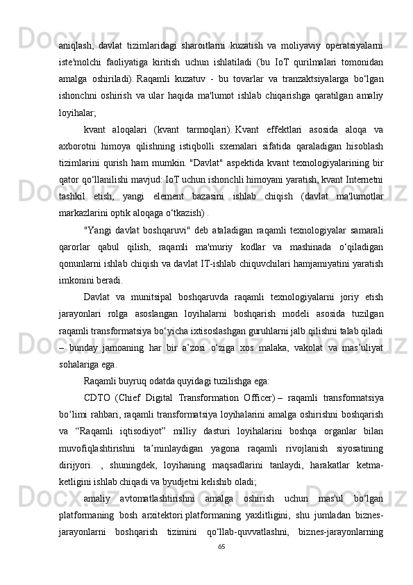 aniqlash,   davlat   tizimlaridagi   sharoitlarni   kuzatish   va   moliyaviy   operatsiyalarni
iste'molchi   faoliyatiga   kiritish   uchun   ishlatiladi   (bu   IoT   qurilmalari   tomonidan
amalga   oshiriladi).   Raqamli   kuzatuv   -   bu   tovarlar   va   tranzaktsiyalarga   bo‘lgan
ishonchni   oshirish   va   ular   haqida   ma'lumot   ishlab   chiqarishga   qaratilgan   amaliy
loyihalar;
kvant   aloqalari   (kvant   tarmoqlari).   Kvant   effektlari   asosida   aloqa   va
axborotni   himoya   qilishning   istiqbolli   sxemalari   sifatida   qaraladigan   hisoblash
tizimlarini   qurish   ham   mumkin.   "Davlat"   aspektida   kvant   texnologiyalarining   bir
qator qo‘llanilishi mavjud: IoT uchun ishonchli himoyani yaratish, kvant Internetni
tashkil   etish,   yangi   element   bazasini   ishlab   chiqish   (davlat   ma'lumotlar
markazlarini optik aloqaga o‘tkazish) .
"Yangi   davlat   boshqaruvi"   deb   ataladigan   raqamli   texnologiyalar   samarali
qarorlar   qabul   qilish,   raqamli   ma'muriy   kodlar   va   mashinada   o‘qiladigan
qonunlarni ishlab chiqish va davlat IT-ishlab chiquvchilari hamjamiyatini yaratish
imkonini beradi.
Davlat   va   munitsipal   boshqaruvda   raqamli   texnologiyalarni   joriy   etish
jarayonlari   rolga   asoslangan   loyihalarni   boshqarish   modeli   asosida   tuzilgan
raqamli transformatsiya bo‘yicha ixtisoslashgan guruhlarni jalb qilishni talab qiladi
–   bunday   jamoaning   har   bir   a’zosi   o‘ziga   xos   malaka,   vakolat   va   mas’uliyat
sohalariga ega.
Raqamli buyruq odatda quyidagi tuzilishga ega:
CDTO   (Chief   Digital   Transformation   Officer)   –   raqamli   transformatsiya
bo limi rahbari, raqamli transformatsiya loyihalarini amalga oshirishni boshqarishʻ
va   “Raqamli   iqtisodiyot”   milliy   dasturi   loyihalarini   boshqa   organlar   bilan
muvofiqlashtirishni   ta minlaydigan   yagona   raqamli   rivojlanish   siyosatining	
ʼ
dirijyori.   ,   shuningdek,   loyihaning   maqsadlarini   tanlaydi,   harakatlar   ketma-
ketligini ishlab chiqadi va byudjetni kelishib oladi;
amaliy   avtomatlashtirishni   amalga   oshirish   uchun   mas'ul   bo‘lgan
platformaning   bosh   arxitektori   platformaning   yaxlitligini,   shu   jumladan   biznes-
jarayonlarni   boshqarish   tizimini   qo‘llab-quvvatlashni,   biznes-jarayonlarning
65 