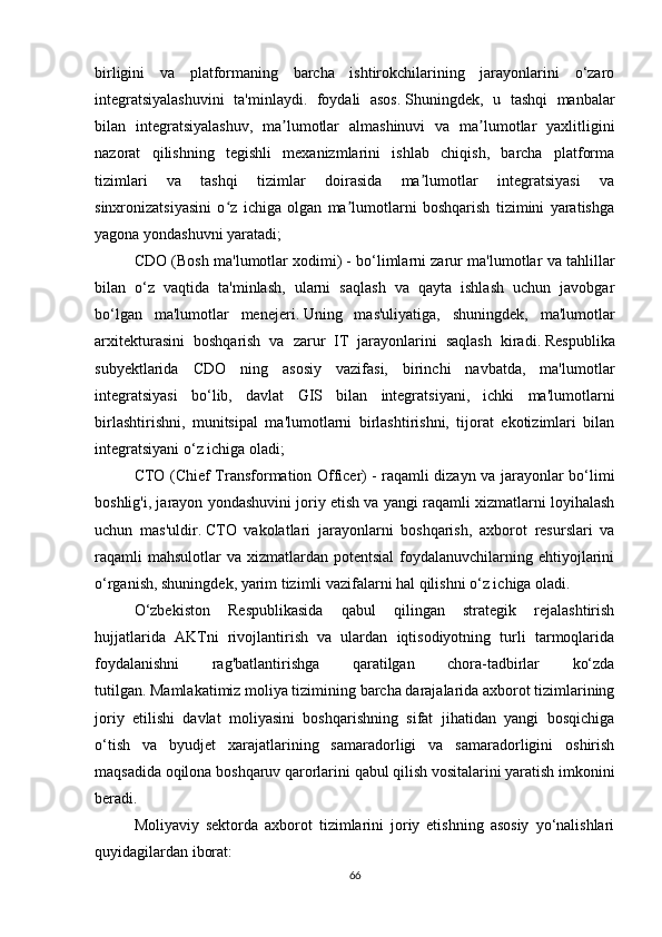 birligini   va   platformaning   barcha   ishtirokchilarining   jarayonlarini   o‘zaro
integratsiyalashuvini   ta'minlaydi.   foydali   asos.   Shuningdek,   u   tashqi   manbalar
bilan   integratsiyalashuv,   ma lumotlar   almashinuvi   va   ma lumotlar   yaxlitliginiʼ ʼ
nazorat   qilishning   tegishli   mexanizmlarini   ishlab   chiqish,   barcha   platforma
tizimlari   va   tashqi   tizimlar   doirasida   ma lumotlar   integratsiyasi   va	
ʼ
sinxronizatsiyasini   o z   ichiga   olgan   ma lumotlarni   boshqarish   tizimini   yaratishga	
ʻ ʼ
yagona yondashuvni yaratadi;
CDO (Bosh ma'lumotlar xodimi)   - bo‘limlarni zarur ma'lumotlar va tahlillar
bilan   o‘z   vaqtida   ta'minlash,   ularni   saqlash   va   qayta   ishlash   uchun   javobgar
bo‘lgan   ma'lumotlar   menejeri.   Uning   mas'uliyatiga,   shuningdek,   ma'lumotlar
arxitekturasini   boshqarish   va   zarur   IT   jarayonlarini   saqlash   kiradi.   Respublika
subyektlarida   CDO   ning   asosiy   vazifasi,   birinchi   navbatda,   ma'lumotlar
integratsiyasi   bo‘lib,   davlat   GIS   bilan   integratsiyani,   ichki   ma'lumotlarni
birlashtirishni,   munitsipal   ma'lumotlarni   birlashtirishni,   tijorat   ekotizimlari   bilan
integratsiyani o‘z ichiga oladi;
CTO (Chief Transformation Officer)   - raqamli dizayn va jarayonlar bo‘limi
boshlig'i, jarayon yondashuvini joriy etish va yangi raqamli xizmatlarni loyihalash
uchun   mas'uldir.   CTO   vakolatlari   jarayonlarni   boshqarish,   axborot   resurslari   va
raqamli   mahsulotlar   va xizmatlardan  potentsial   foydalanuvchilarning  ehtiyojlarini
o‘rganish, shuningdek, yarim tizimli vazifalarni hal qilishni o‘z ichiga oladi.
O‘zbekiston   Respublikasida   qabul   qilingan   strategik   rejalashtirish
hujjatlarida   AKTni   rivojlantirish   va   ulardan   iqtisodiyotning   turli   tarmoqlarida
foydalanishni   rag'batlantirishga   qaratilgan   chora-tadbirlar   ko‘zda
tutilgan.   Mamlakatimiz moliya tizimining barcha darajalarida axborot tizimlarining
joriy   etilishi   davlat   moliyasini   boshqarishning   sifat   jihatidan   yangi   bosqichiga
o‘tish   va   byudjet   xarajatlarining   samaradorligi   va   samaradorligini   oshirish
maqsadida oqilona boshqaruv qarorlarini qabul qilish vositalarini yaratish imkonini
beradi.  
Moliyaviy   sektorda   axborot   tizimlarini   joriy   etishning   asosiy   yo‘nalishlari
quyidagilardan iborat:
66 