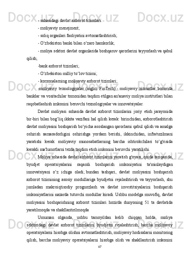 -   sohasidagi davlat axborot tizimlari:
- moliyaviy menejment;
- soliq organlari faoliyatini avtomatlashtirish;
- O‘zbekiston banki bilan o‘zaro hamkorlik;
- moliya sektori davlat organlarida boshqaruv qarorlarini tayyorlash va qabul
qilish;
-bank axborot tizimlari;
- O‘zbekiston milliy to‘lov tizimi;
-   korxonalarning moliyaviy axborot tizimlari;
-moliyaviy   texnologiyalar   (ingliz:   FinTech)   -   moliyaviy   xizmatlar   bozorida
banklar va vositachilar tomonidan taqdim etilgan an'anaviy moliya institutlari bilan
raqobatlashish imkonini beruvchi texnologiyalar va innovatsiyalar.
Davlat   moliyasi   sohasida   davlat   axborot   tizimlarini   joriy   etish   jarayonida
bir-biri bilan bog‘liq ikkita vazifani hal qilish kerak: birinchidan, axborotlashtirish
davlat moliyasini boshqarish bo‘yicha asoslangan qarorlarni qabul qilish va amalga
oshirish   samaradorligini   oshirishga   yordam   berishi,   ikkinchidan,   infratuzilmani
yaratishi   kerak.   moliyaviy   munosabatlarning   barcha   ishtirokchilari   to‘g'risida
kerakli ma'lumotlarni tezda taqdim etish imkonini beruvchi yaratilishi.
Moliya sohasida davlat axborot tizimlarini yaratish g'oyasi, qoida tariqasida,
byudjet   operatsiyalarini   raqamli   boshqarish   imkoniyatini   ta'minlaydigan
innovatsiyani   o‘z   ichiga   oladi;   bundan   tashqari,   davlat   moliyasini   boshqarish
axborot   tizimining   asosiy   modullariga   byudjetni   rejalashtirish   va   tayyorlash,   shu
jumladan   makroiqtisodiy   prognozlash   va   davlat   investitsiyalarini   boshqarish
imkoniyatlarini nazarda tutuvchi modullar kiradi.   Ushbu modelga muvofiq, davlat
moliyasini   boshqarishning   axborot   tizimlari   hozirda   dunyoning   51   ta   davlatida
yaratilmoqda va shakllantirilmoqda
Umuman   olganda,   ushbu   tamoyildan   kelib   chiqqan   holda,   moliya
sektoridagi   davlat   axborot   tizimlarini   byudjetni   rejalashtirish,   barcha   moliyaviy
operatsiyalarni hisobga olishni avtomatlashtirish, moliyaviy hodisalarni monitoring
qilish,   barcha   moliyaviy   operatsiyalarni   hisobga   olish   va   shakllantirish   imkonini
67 