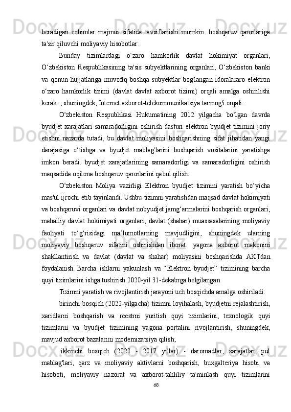 beradigan   echimlar   majmui   sifatida   tavsiflanishi   mumkin.   boshqaruv   qarorlariga
ta'sir qiluvchi moliyaviy hisobotlar.
Bunday   tizimlardagi   o‘zaro   hamkorlik   davlat   hokimiyat   organlari,
O‘zbekiston   Respublikasining   ta'sis   subyektlarining   organlari,   O‘zbekiston   banki
va   qonun   hujjatlariga   muvofiq   boshqa   subyektlar   bog'langan   idoralararo   elektron
o‘zaro   hamkorlik   tizimi   (davlat   davlat   axborot   tizimi)   orqali   amalga   oshirilishi
kerak. , shuningdek, Internet axborot-telekommunikatsiya tarmog'i orqali.  
O‘zbekiston   Respublikasi   Hukumatining   2012   yilgacha   bo‘lgan   davrda
byudjet   xarajatlari   samaradorligini   oshirish   dasturi   elektron   byudjet   tizimini   joriy
etishni   nazarda   tutadi,   bu   davlat   moliyasini   boshqarishning   sifat   jihatidan   yangi
darajasiga   o‘tishga   va   byudjet   mablag'larini   boshqarish   vositalarini   yaratishga
imkon   beradi.   byudjet   xarajatlarining   samaradorligi   va   samaradorligini   oshirish
maqsadida oqilona boshqaruv qarorlarini qabul qilish.
O‘zbekiston   Moliya   vazirligi   Elektron   byudjet   tizimini   yaratish   bo‘yicha
mas'ul ijrochi etib tayinlandi.   Ushbu tizimni yaratishdan maqsad davlat hokimiyati
va boshqaruvi organlari va davlat nobyudjet jamg‘armalarini boshqarish organlari,
mahalliy   davlat   hokimiyati   organlari,   davlat   (shahar)   muassasalarining   moliyaviy
faoliyati   to‘g‘risidagi   ma’lumotlarning   mavjudligini,   shuningdek   ularning
moliyaviy   boshqaruv   sifatini   oshirishdan   iborat.   yagona   axborot   makonini
shakllantirish   va   davlat   (davlat   va   shahar)   moliyasini   boshqarishda   AKTdan
foydalanish.   Barcha   ishlarni   yakunlash   va   “Elektron   byudjet”   tizimining   barcha
quyi tizimlarini ishga tushirish 2020-yil 31-dekabrga belgilangan.
Tizimni yaratish va rivojlantirish jarayoni uch bosqichda amalga oshiriladi:
birinchi bosqich (2022-yilgacha) tizimni loyihalash, byudjetni rejalashtirish,
xaridlarni   boshqarish   va   reestrni   yuritish   quyi   tizimlarini,   texnologik   quyi
tizimlarni   va   byudjet   tizimining   yagona   portalini   rivojlantirish,   shuningdek,
mavjud axborot bazalarini modernizatsiya qilish;
  ikkinchi   bosqich   (2022   -   2017   yillar)   -   daromadlar,   xarajatlar,   pul
mablag'lari,   qarz   va   moliyaviy   aktivlarni   boshqarish,   buxgalteriya   hisobi   va
hisoboti,   moliyaviy   nazorat   va   axborot-tahliliy   ta'minlash   quyi   tizimlarini
68 