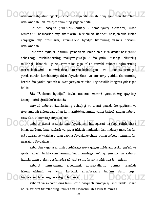 rivojlantirish,   shuningdek,   birinchi   bosqichda   ishlab   chiqilgan   quyi   tizimlarni
rivojlantirish. , va byudjet tizimining yagona portali;
  uchinchi   bosqich   (2018-2020-yillar)   -   nomoliyaviy   aktivlarni,   inson
resurslarini   boshqarish   quyi   tizimlarini,   birinchi   va   ikkinchi   bosqichlarda   ishlab
chiqilgan   quyi   tizimlarni,   shuningdek,   byudjet   tizimining   yagona   portalini
rivojlantirish.
“Elektron   byudjet”   tizimini   yaratish   va   ishlab   chiqishda   davlat   boshqaruvi
sohasidagi   tashkilotlarning   moliyaviy-xo‘jalik   faoliyatini   hisobga   olishning
to‘liqligi,   ishonchliligi   va   samaradorligiga   ta’sir   etuvchi   axborot   oqimlarining
markazlashuvini   ta’minlashda   markazlashtirilgan   va   markazlashmagan
yondashuvlar   kombinatsiyasidan   foydalaniladi.   va   ommaviy   yuridik   shaxslarning
barcha faoliyatini qamrab oluvchi jarayonlar bilan keyinchalik integratsiyalashgan
holda.
Biz   “Elektron   byudjet”   davlat   axborot   tizimini   yaratishning   quyidagi
tamoyillarini ajratib ko‘rsatamiz:
mavjud   axborot   tizimlarining   ochiqligi   va   ularni   yanada   kengaytirish   va
rivojlantirish imkoniyati bilan turli arxitekturalarning yangi tashkil etilgan axborot
resurslari bilan integratsiyalashuvi;
axborot   tizimi   resurslaridan   foydalanish   huquqlarini   tartibga   solish   sharti
bilan, ma’lumotlarni saqlash va qayta ishlash markazlaridan hududiy masofasidan
qat’i nazar, ro‘yxatdan o‘tgan barcha foydalanuvchilar uchun axborot tizimlaridan
interaktiv foydalanish;
axborotni yagona kiritish qoidalariga rioya qilgan holda axborotni yig‘ish va
qayta   ishlash   tartib-taomillarining   takrorlanishiga   yo‘l   qo‘ymaslik   va   axborot
tizimlarining o‘zlari yordamida real vaqt rejimida qayta ishlashni ta’minlash;
axborot   tizimlarining   ergonomik   xususiyatlarini   doimiy   ravishda
takomillashtirish   va   keng   ko‘lamli   interfeyslarni   taqdim   etish   orqali
foydalanuvchilarning qulayligini ta'minlash;
axborot  va   axborot  kanallarini  ko‘p  bosqichli  himoya  qilishni  tashkil   etgan
holda axborot tizimlarining uzluksiz va ishonchli ishlashini ta’minlash.
69