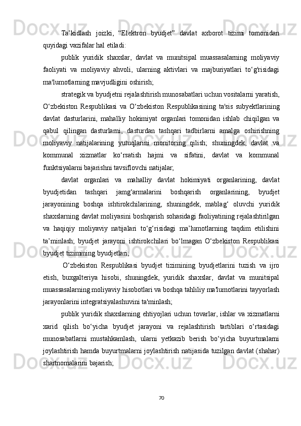 Ta’kidlash   joizki,   “Elektron   byudjet”   davlat   axborot   tizimi   tomonidan
quyidagi vazifalar hal etiladi:
publik   yuridik   shaxslar,   davlat   va   munitsipal   muassasalarning   moliyaviy
faoliyati   va   moliyaviy   ahvoli,   ularning   aktivlari   va   majburiyatlari   to‘g'risidagi
ma'lumotlarning mavjudligini oshirish;
strategik va byudjetni rejalashtirish munosabatlari uchun vositalarni yaratish,
O‘zbekiston   Respublikasi   va   O‘zbekiston   Respublikasining   ta'sis   subyektlarining
davlat   dasturlarini,   mahalliy   hokimiyat   organlari   tomonidan   ishlab   chiqilgan   va
qabul   qilingan   dasturlarni,   dasturdan   tashqari   tadbirlarni   amalga   oshirishning
moliyaviy   natijalarining   yutuqlarini   monitoring   qilish;   shuningdek,   davlat   va
kommunal   xizmatlar   ko‘rsatish   hajmi   va   sifatini,   davlat   va   kommunal
funktsiyalarni bajarishni tavsiflovchi natijalar;
davlat   organlari   va   mahalliy   davlat   hokimiyati   organlarining,   davlat
byudjetidan   tashqari   jamg‘armalarini   boshqarish   organlarining,   byudjet
jarayonining   boshqa   ishtirokchilarining,   shuningdek,   mablag‘   oluvchi   yuridik
shaxslarning davlat moliyasini  boshqarish sohasidagi  faoliyatining rejalashtirilgan
va   haqiqiy   moliyaviy   natijalari   to‘g‘risidagi   ma’lumotlarning   taqdim   etilishini
ta’minlash;   byudjet   jarayoni   ishtirokchilari   bo‘lmagan   O‘zbekiston   Respublikasi
byudjet tizimining byudjetlari;
  O‘zbekiston   Respublikasi   byudjet   tizimining   byudjetlarini   tuzish   va   ijro
etish,   buxgalteriya   hisobi,   shuningdek,   yuridik   shaxslar,   davlat   va   munitsipal
muassasalarning moliyaviy hisobotlari va boshqa tahliliy ma'lumotlarini tayyorlash
jarayonlarini integratsiyalashuvini ta'minlash;
publik yuridik shaxslarning ehtiyojlari  uchun tovarlar, ishlar va xizmatlarni
xarid   qilish   bo‘yicha   byudjet   jarayoni   va   rejalashtirish   tartiblari   o‘rtasidagi
munosabatlarni   mustahkamlash,   ularni   yetkazib   berish   bo‘yicha   buyurtmalarni
joylashtirish hamda buyurtmalarni joylashtirish natijasida tuzilgan davlat (shahar)
shartnomalarini bajarish;
70 