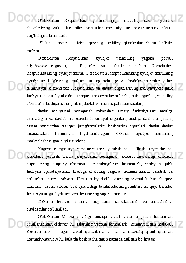 O‘zbekiston   Respublikasi   qonunchiligiga   muvofiq   davlat   yuridik
shaxslarining   vakolatlari   bilan   xarajatlar   majburiyatlari   registrlarining   o‘zaro
bog'liqligini ta'minlash.
“Elektron   byudjet”   tizimi   quyidagi   tarkibiy   qismlardan   iborat   bo‘lishi
muhim:
O‘zbekiston   Respublikasi   byudjet   tizimining   yagona   portali
http://www.bus.gov.ru,   u   fuqarolar   va   tashkilotlar   uchun   O‘zbekiston
Respublikasining byudjet tizimi, O‘zbekiston Respublikasining byudjet tizimining
byudjetlari   to‘g'risidagi   ma'lumotlarning   ochiqligi   va   foydalanish   imkoniyatini
ta'minlaydi.   o‘zbekiston   Respublikasi   va   davlat   organlarining   moliyaviy-xo‘jalik
faoliyati, davlat byudjetdan tashqari jamg'armalarini boshqarish organlari, mahalliy
o‘zini o‘zi boshqarish organlari, davlat va munitsipal muassasalar;
davlat   moliyasini   boshqarish   sohasidagi   asosiy   funktsiyalarni   amalga
oshiradigan   va   davlat   ijro   etuvchi   hokimiyat   organlari,   boshqa   davlat   organlari,
davlat   byudjetdan   tashqari   jamg'armalarini   boshqarish   organlari,   davlat   davlat
muassasalari   tomonidan   foydalaniladigan   elektron   byudjet   tizimining
markazlashtirilgan quyi tizimlari;
Yagona   integratsiya   mexanizmlarini   yaratish   va   qo‘llash,   reyestrlar   va
shakllarni   yuritish,   biznes   jarayonlarini   boshqarish,   axborot   xavfsizligi,   elektron
hujjatlarning   huquqiy   ahamiyati,   operatsiyalarni   boshqarish,   moliya-xo‘jalik
faoliyati   operatsiyalarini   hisobga   olishning   yagona   mexanizmlarini   yaratish   va
qo‘llashni   ta’minlaydigan   “Elektron   byudjet”   tizimining   xizmat   ko‘rsatish   quyi
tizimlari.   davlat   sektori   boshqaruvidagi   tashkilotlarning   funktsional   quyi   tizimlar
funktsiyalariga foydalanuvchi kirishining yagona nuqtasi.
Elektron   byudjet   tizimida   hujjatlarni   shakllantirish   va   almashishda
quyidagilar qo‘llaniladi:
O‘zbekiston   Moliya   vazirligi,   boshqa   davlat   davlat   organlari   tomonidan
belgilanadigan   elektron   hujjatlarning   yagona   formatlari;   .   kengaytirilgan   malakali
elektron   imzolar,   agar   davlat   qonunlarda   va   ularga   muvofiq   qabul   qilingan
normativ-huquqiy hujjatlarda boshqacha tartib nazarda tutilgan bo‘lmasa;
71 