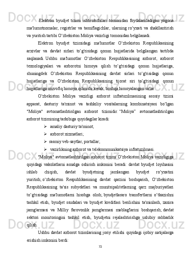   Elektron   byudjet   tizimi   ishtirokchilari   tomonidan   foydalaniladigan   yagona
ma'lumotnomalar,   registrlar   va   tasniflagichlar,   ularning   ro‘yxati   va   shakllantirish
va yuritish tartibi O‘zbekiston Moliya vazirligi tomonidan belgilanadi.
Elektron   byudjet   tizimidagi   ma'lumotlar   O‘zbekiston   Respublikasining
arxivlar   va   davlat   sirlari   to‘g'risidagi   qonun   hujjatlarida   belgilangan   tartibda
saqlanadi.   Ushbu   ma'lumotlar   O‘zbekiston   Respublikasining   axborot,   axborot
texnologiyalari   va   axborotni   himoya   qilish   to‘g'risidagi   qonun   hujjatlariga,
shuningdek   O‘zbekiston   Respublikasining   davlat   sirlari   to‘g'risidagi   qonun
hujjatlariga   va   O‘zbekiston   Respublikasining   tijorat   siri   to‘g'risidagi   qonun
hujjatlariga muvofiq himoya qilinishi kerak. boshqa himoyalangan sirlar.
O‘zbekiston   Moliya   vazirligi   axborot   infratuzilmasining   asosiy   tizimi
apparat,   dasturiy   ta'minot   va   tashkiliy   vositalarning   kombinatsiyasi   bo‘lgan
"Moliya"   avtomatlashtirilgan   axborot   tizimidir.   “Moliya”   avtomatlashtirilgan
axborot tizimining tarkibiga quyidagilar kiradi:
   amaliy dasturiy ta'minot;
   axborot xizmatlari;
 rasmiy veb-saytlar, portallar;
   vazirlikning axborot va telekommunikatsiya infratuzilmasi.
"Moliya" avtomatlashtirilgan axborot tizimi O‘zbekiston Moliya vazirligiga
quyidagi   vakolatlarni   amalga   oshirish   imkonini   beradi:   davlat   byudjet   loyihasini
ishlab   chiqish,   davlat   byudjetning   jamlangan   byudjet   ro‘yxatini
yuritish;   o‘zbekiston   Respublikasining   davlat   qarzini   boshqarish,   O‘zbekiston
Respublikasining   ta'sis   subyektlari   va   munitsipalitetlarning   qarz   majburiyatlari
to‘g'risidagi   ma'lumotlarni   hisobga   olish;   byudjetlararo   transfertlarni   o‘tkazishni
tashkil   etish,   byudjet   ssudalari   va   byudjet   kreditlari   berilishini   ta'minlash,   zaxira
jamg'armasi   va   Milliy   farovonlik   jamg'armasi   mablag'larini   boshqarish;   davlat
sektori   monitoringini   tashkil   etish,   byudjetni   rejalashtirishga   uslubiy   rahbarlik
qilish.
Ushbu   davlat   axborot   tizimlarining   joriy   etilishi   quyidagi   ijobiy   natijalarga
erishish imkonini berdi:
72 