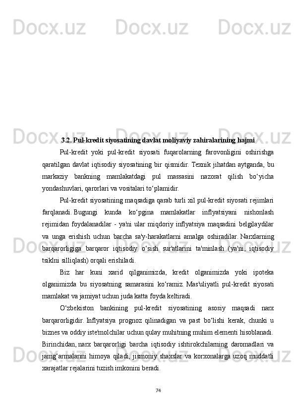 3.2.   Pul-kredit siyosatining davlat moliyaviy zahiralarining hajmi
Pul-kredit   yoki   pul-kredit   siyosati   fuqarolarning   farovonligini   oshirishga
qaratilgan davlat  iqtisodiy siyosatining  bir  qismidir.   Texnik jihatdan aytganda, bu
markaziy   bankning   mamlakatdagi   pul   massasini   nazorat   qilish   bo‘yicha
yondashuvlari, qarorlari va vositalari to‘plamidir.
Pul-kredit siyosatining maqsadiga qarab turli xil pul-kredit siyosati rejimlari
farqlanadi.   Bugungi   kunda   ko‘pgina   mamlakatlar   inflyatsiyani   nishonlash
rejimidan   foydalanadilar   -   ya'ni   ular   miqdoriy   inflyatsiya   maqsadini   belgilaydilar
va   unga   erishish   uchun   barcha   sa'y-harakatlarni   amalga   oshiradilar.   Narxlarning
barqarorligiga   barqaror   iqtisodiy   o‘sish   sur'atlarini   ta'minlash   (ya'ni,   iqtisodiy
tsiklni silliqlash) orqali erishiladi.
Biz   har   kuni   xarid   qilganimizda,   kredit   olganimizda   yoki   ipoteka
olganimizda   bu   siyosatning   samarasini   ko‘ramiz.   Mas'uliyatli   pul-kredit   siyosati
mamlakat va jamiyat uchun juda katta foyda keltiradi.
O‘zbekiston   bankining   pul-kredit   siyosatining   asosiy   maqsadi   narx
barqarorligidir.   Inflyatsiya   prognoz   qilinadigan   va   past   bo‘lishi   kerak,   chunki   u
biznes va oddiy iste'molchilar uchun qulay muhitning muhim elementi hisoblanadi.
Birinchidan,   narx   barqarorligi   barcha   iqtisodiy   ishtirokchilarning   daromadlari   va
jamg‘armalarini   himoya   qiladi,   jismoniy   shaxslar   va   korxonalarga   uzoq   muddatli
xarajatlar rejalarini tuzish imkonini beradi.
74 
