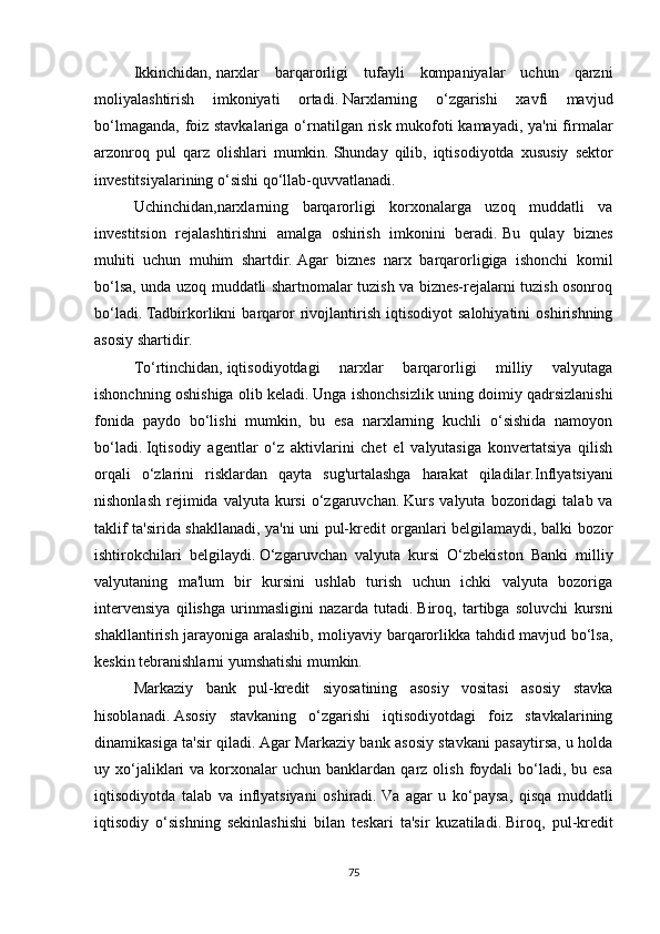 Ikkinchidan,   narxlar   barqarorligi   tufayli   kompaniyalar   uchun   qarzni
moliyalashtirish   imkoniyati   ortadi.   Narxlarning   o‘zgarishi   xavfi   mavjud
bo‘lmaganda, foiz stavkalariga o‘rnatilgan risk mukofoti  kamayadi, ya'ni  firmalar
arzonroq   pul   qarz   olishlari   mumkin.   Shunday   qilib,   iqtisodiyotda   xususiy   sektor
investitsiyalarining o‘sishi qo‘llab-quvvatlanadi.
Uchinchidan,narxlarning   barqarorligi   korxonalarga   uzoq   muddatli   va
investitsion   rejalashtirishni   amalga   oshirish   imkonini   beradi.   Bu   qulay   biznes
muhiti   uchun   muhim   shartdir.   Agar   biznes   narx   barqarorligiga   ishonchi   komil
bo‘lsa, unda uzoq muddatli shartnomalar tuzish va biznes-rejalarni tuzish osonroq
bo‘ladi.   Tadbirkorlikni   barqaror   rivojlantirish   iqtisodiyot   salohiyatini   oshirishning
asosiy shartidir.
To‘rtinchidan,   iqtisodiyotdagi   narxlar   barqarorligi   milliy   valyutaga
ishonchning oshishiga olib keladi.   Unga ishonchsizlik uning doimiy qadrsizlanishi
fonida   paydo   bo‘lishi   mumkin,   bu   esa   narxlarning   kuchli   o‘sishida   namoyon
bo‘ladi.   Iqtisodiy   agentlar   o‘z   aktivlarini   chet   el   valyutasiga   konvertatsiya   qilish
orqali   o‘zlarini   risklardan   qayta   sug'urtalashga   harakat   qiladilar. Inflyatsiyani
nishonlash   rejimida  valyuta   kursi   o‘zgaruvchan.   Kurs   valyuta  bozoridagi   talab  va
taklif ta'sirida shakllanadi, ya'ni uni pul-kredit organlari belgilamaydi, balki bozor
ishtirokchilari   belgilaydi.   O‘zgaruvchan   valyuta   kursi   O‘zbekiston   Banki   milliy
valyutaning   ma'lum   bir   kursini   ushlab   turish   uchun   ichki   valyuta   bozoriga
intervensiya   qilishga   urinmasligini   nazarda   tutadi.   Biroq,   tartibga   soluvchi   kursni
shakllantirish jarayoniga aralashib, moliyaviy barqarorlikka tahdid mavjud bo‘lsa,
keskin tebranishlarni yumshatishi mumkin.
Markaziy   bank   pul-kredit   siyosatining   asosiy   vositasi   asosiy   stavka
hisoblanadi.   Asosiy   stavkaning   o‘zgarishi   iqtisodiyotdagi   foiz   stavkalarining
dinamikasiga ta'sir qiladi.   Agar Markaziy bank asosiy stavkani pasaytirsa, u holda
uy  xo‘jaliklari   va  korxonalar  uchun   banklardan   qarz   olish   foydali  bo‘ladi,  bu  esa
iqtisodiyotda   talab   va   inflyatsiyani   oshiradi.   Va   agar   u   ko‘paysa,   qisqa   muddatli
iqtisodiy   o‘sishning   sekinlashishi   bilan   teskari   ta'sir   kuzatiladi.   Biroq,   pul-kredit
75 