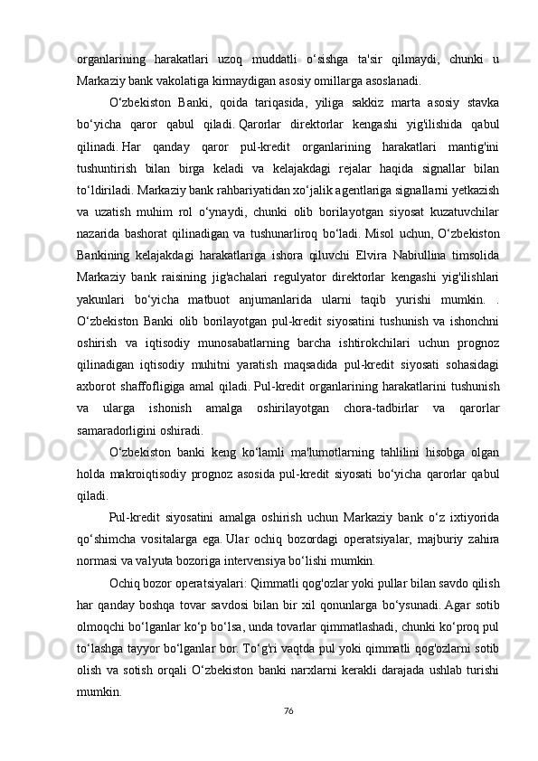 organlarining   harakatlari   uzoq   muddatli   o‘sishga   ta'sir   qilmaydi,   chunki   u
Markaziy bank vakolatiga kirmaydigan asosiy omillarga asoslanadi.
O‘zbekiston   Banki,   qoida   tariqasida,   yiliga   sakkiz   marta   asosiy   stavka
bo‘yicha   qaror   qabul   qiladi.   Qarorlar   direktorlar   kengashi   yig'ilishida   qabul
qilinadi.   Har   qanday   qaror   pul-kredit   organlarining   harakatlari   mantig'ini
tushuntirish   bilan   birga   keladi   va   kelajakdagi   rejalar   haqida   signallar   bilan
to‘ldiriladi.   Markaziy bank rahbariyatidan xo‘jalik agentlariga signallarni yetkazish
va   uzatish   muhim   rol   o‘ynaydi,   chunki   olib   borilayotgan   siyosat   kuzatuvchilar
nazarida   bashorat   qilinadigan   va   tushunarliroq   bo‘ladi.   Misol   uchun,   O‘zbekiston
Bankining   kelajakdagi   harakatlariga   ishora   qiluvchi   Elvira   Nabiullina   timsolida
Markaziy   bank   raisining   jig'achalari   regulyator   direktorlar   kengashi   yig'ilishlari
yakunlari   bo‘yicha   matbuot   anjumanlarida   ularni   taqib   yurishi   mumkin.   .
O‘zbekiston   Banki   olib   borilayotgan   pul-kredit   siyosatini   tushunish   va   ishonchni
oshirish   va   iqtisodiy   munosabatlarning   barcha   ishtirokchilari   uchun   prognoz
qilinadigan   iqtisodiy   muhitni   yaratish   maqsadida   pul-kredit   siyosati   sohasidagi
axborot   shaffofligiga   amal   qiladi.   Pul-kredit   organlarining   harakatlarini   tushunish
va   ularga   ishonish   amalga   oshirilayotgan   chora-tadbirlar   va   qarorlar
samaradorligini oshiradi.
O‘zbekiston   banki   keng   ko‘lamli   ma'lumotlarning   tahlilini   hisobga   olgan
holda   makroiqtisodiy   prognoz   asosida   pul-kredit   siyosati   bo‘yicha   qarorlar   qabul
qiladi.
Pul-kredit   siyosatini   amalga   oshirish   uchun   Markaziy   bank   o‘z   ixtiyorida
qo‘shimcha   vositalarga   ega.   Ular   ochiq   bozordagi   operatsiyalar,   majburiy   zahira
normasi va valyuta bozoriga intervensiya bo‘lishi mumkin.
Ochiq bozor operatsiyalari:   Qimmatli qog'ozlar yoki pullar bilan savdo qilish
har   qanday   boshqa   tovar   savdosi   bilan   bir   xil   qonunlarga   bo‘ysunadi.   Agar   sotib
olmoqchi bo‘lganlar ko‘p bo‘lsa, unda tovarlar qimmatlashadi, chunki ko‘proq pul
to‘lashga tayyor bo‘lganlar bor.   To‘g'ri vaqtda pul yoki qimmatli qog'ozlarni sotib
olish   va   sotish   orqali   O‘zbekiston   banki   narxlarni   kerakli   darajada   ushlab   turishi
mumkin.  
76 