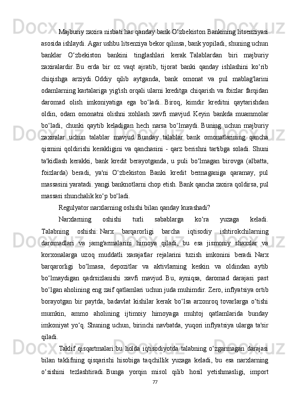 Majburiy zaxira nisbati:har qanday bank O‘zbekiston Bankining litsenziyasi
asosida ishlaydi.   Agar ushbu litsenziya bekor qilinsa, bank yopiladi, shuning uchun
banklar   O‘zbekiston   bankini   tinglashlari   kerak.   Talablardan   biri   majburiy
zaxiralardir.   Bu   erda   bir   oz   vaqt   ajratib,   tijorat   banki   qanday   ishlashini   ko‘rib
chiqishga   arziydi.   Oddiy   qilib   aytganda,   bank   omonat   va   pul   mablag'larini
odamlarning kartalariga yig'ish orqali ularni kreditga chiqarish va foizlar farqidan
daromad   olish   imkoniyatiga   ega   bo‘ladi..   Biroq,   kimdir   kreditni   qaytarishdan
oldin,   odam   omonatni   olishni   xohlash   xavfi   mavjud.   Keyin   bankda   muammolar
bo‘ladi,   chunki   qaytib   keladigan   hech   narsa   bo‘lmaydi.   Buning   uchun   majburiy
zaxiralar   uchun   talablar   mavjud.   Bunday   talablar   bank   omonatlarining   qancha
qismini   qoldirishi   kerakligini   va   qanchasini   -   qarz   berishni   tartibga   soladi.   Shuni
ta'kidlash   kerakki,   bank   kredit   berayotganda,   u   puli   bo‘lmagan   birovga   (albatta,
foizlarda)   beradi,   ya'ni   O‘zbekiston   Banki   kredit   bermaganiga   qaramay,   pul
massasini yaratadi. yangi banknotlarni chop etish.   Bank qancha zaxira qoldirsa, pul
massasi shunchalik ko‘p bo‘ladi.
Regulyator narxlarning oshishi bilan qanday kurashadi?
Narxlarning   oshishi   turli   sabablarga   ko‘ra   yuzaga   keladi.
Talabning   oshishi:   Narx   barqarorligi   barcha   iqtisodiy   ishtirokchilarning
daromadlari   va   jamg'armalarini   himoya   qiladi,   bu   esa   jismoniy   shaxslar   va
korxonalarga   uzoq   muddatli   xarajatlar   rejalarini   tuzish   imkonini   beradi.   Narx
barqarorligi   bo‘lmasa,   depozitlar   va   aktivlarning   keskin   va   oldindan   aytib
bo‘lmaydigan   qadrsizlanishi   xavfi   mavjud.   Bu,   ayniqsa,   daromad   darajasi   past
bo‘lgan aholining eng zaif qatlamlari uchun juda muhimdir.   Zero, inflyatsiya ortib
borayotgan   bir   paytda,   badavlat   kishilar   kerak   bo‘lsa   arzonroq   tovarlarga   o‘tishi
mumkin,   ammo   aholining   ijtimoiy   himoyaga   muhtoj   qatlamlarida   bunday
imkoniyat yo‘q.   Shuning uchun, birinchi  navbatda, yuqori  inflyatsiya ularga ta'sir
qiladi.
Taklif   qisqartmalari:bu   holda   iqtisodiyotda   talabning   o‘zgarmagan   darajasi
bilan   taklifning   qisqarishi   hisobiga   taqchillik   yuzaga   keladi,   bu   esa   narxlarning
o‘sishini   tezlashtiradi.   Bunga   yorqin   misol   qilib   hosil   yetishmasligi,   import
77 