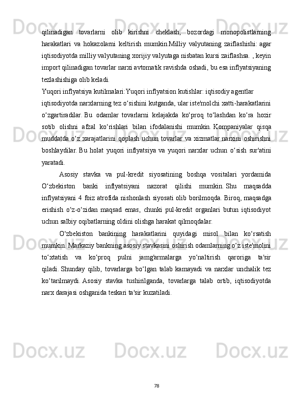 qilinadigan   tovarlarni   olib   kirishni   cheklash,   bozordagi   monopolistlarning
harakatlari   va   hokazolarni   keltirish   mumkin.Milliy   valyutaning   zaiflashishi:   agar
iqtisodiyotda milliy valyutaning xorijiy valyutaga nisbatan kursi zaiflashsa. , keyin
import qilinadigan tovarlar narxi avtomatik ravishda oshadi, bu esa inflyatsiyaning
tezlashishiga olib keladi.
Yuqori inflyatsiya kutilmalari:Yuqori inflyatsion kutishlar: iqtisodiy agentlar 
iqtisodiyotda narxlarning tez o‘sishini kutganda, ular iste'molchi xatti-harakatlarini
o‘zgartiradilar.   Bu   odamlar   tovarlarni   kelajakda   ko‘proq   to‘lashdan   ko‘ra   hozir
sotib   olishni   afzal   ko‘rishlari   bilan   ifodalanishi   mumkin.   Kompaniyalar   qisqa
muddatda o‘z  xarajatlarini   qoplash  uchun tovarlar  va  xizmatlar  narxini  oshirishni
boshlaydilar.   Bu   holat   yuqori   inflyatsiya   va   yuqori   narxlar   uchun   o‘sish   sur'atini
yaratadi.
Asosiy   stavka   va   pul-kredit   siyosatining   boshqa   vositalari   yordamida
O‘zbekiston   banki   inflyatsiyani   nazorat   qilishi   mumkin.   Shu   maqsadda
inflyatsiyani  4 foiz atrofida nishonlash siyosati  olib borilmoqda.   Biroq, maqsadga
erishish   o‘z-o‘zidan   maqsad   emas,   chunki   pul-kredit   organlari   butun   iqtisodiyot
uchun salbiy oqibatlarning oldini olishga harakat qilmoqdalar.
O‘zbekiston   bankining   harakatlarini   quyidagi   misol   bilan   ko‘rsatish
mumkin.   Markaziy bankning asosiy stavkasini oshirish odamlarning o‘z iste'molini
to‘xtatish   va   ko‘proq   pulni   jamg'armalarga   yo‘naltirish   qaroriga   ta'sir
qiladi.   Shunday   qilib,   tovarlarga   bo‘lgan   talab   kamayadi   va   narxlar   unchalik   tez
ko‘tarilmaydi.   Asosiy   stavka   tushirilganda,   tovarlarga   talab   ortib,   iqtisodiyotda
narx darajasi oshganida teskari ta'sir kuzatiladi.
78 