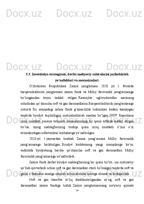 3.3.   Investitsiya strategiyasi, davlat moliyaviy zahiralarini joylashtirish
yo‘nalishlari va mexanizmlari.
O‘zbekiston   Respublikasi   Zaxira   jamg'armasi   2020   yil   1   fevralda
barqarorlashtirish   jamg'armasi   zaxira   fondi   va   Milliy   farovonlik   jamg'armasiga
bo‘linganidan   keyin   tashkil   etilgan.   Rasmiylar   uglevodorodlar   narxining
oshishidan qo‘shimcha neft va gaz daromadlarini Barqarorlashtirish jamg'armasiga
yubordi.   Bu   sxemadagi   zahira   fondi   g‘aznachilik   tushumlari   keskin   kamaygan
taqdirda   byudjet   taqchilligini   moliyalashtirish   manbai   bo‘lgan.   NWF   fuqarolarni
uzoq   muddatli   pensiya   ta'minoti   mexanizmining   bir   qismi   sifatida   tashkil   etilgan
bo‘lsa,   uning   mablag'larining   boshqa   qismi   uzoq   muddatli   o‘zini   o‘zi
ta'minlaydigan infratuzilma loyihalariga yo‘naltirilgan.
2018-yil   1-yanvardan   boshlab   Zaxira   jamg‘armasi   Milliy   farovonlik
jamg‘armasiga   biriktirilgan.   Byudjet   kodeksining   yangi   normalariga   ko‘ra,
endilikda   byudjetning   barcha   qo‘shimcha   neft   va   gaz   daromadlari   Milliy
farovonlik jamg‘armasiga yo‘naltiriladi.
Zaxira fondi  davlat  byudjet  mablag'larining bir  qismi  bo‘lib, uni  moliyaviy
qo‘llab-quvvatlash uchun neft va gaz daromadlari etarli bo‘lmagan taqdirda neft va
gazni o‘tkazishni amalga oshirish uchun alohida hisobga olinadi va boshqariladi.
Neft   va   gaz   transferi   to‘liq   shakllantirilgandan   so‘ng,   neft   va   gaz
daromadlari   zaxira   fondiga   tushdi.   Zaxira   jamg'armasining   me'yoriy   qiymati
79