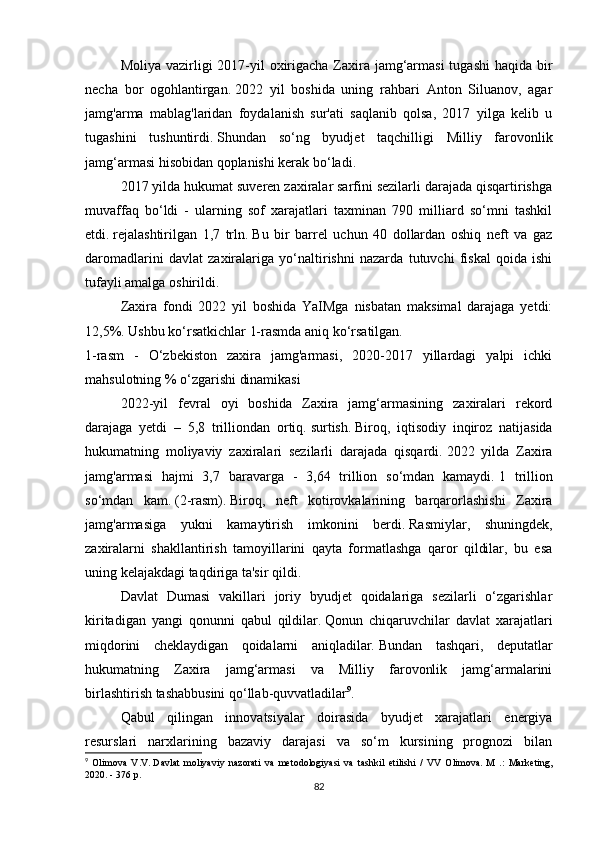 Moliya vazirligi  2017-yil  oxirigacha Zaxira jamg‘armasi  tugashi  haqida bir
necha   bor   ogohlantirgan.   2022   yil   boshida   uning   rahbari   Anton   Siluanov,   agar
jamg'arma   mablag'laridan   foydalanish   sur'ati   saqlanib   qolsa,   2017   yilga   kelib   u
tugashini   tushuntirdi.   Shundan   so‘ng   byudjet   taqchilligi   Milliy   farovonlik
jamg‘armasi hisobidan qoplanishi kerak bo‘ladi.
2017 yilda hukumat suveren zaxiralar sarfini sezilarli darajada qisqartirishga
muvaffaq   bo‘ldi   -   ularning   sof   xarajatlari   taxminan   790   milliard   so‘mni   tashkil
etdi.   rejalashtirilgan   1,7   trln.   Bu   bir   barrel   uchun   40   dollardan   oshiq   neft   va   gaz
daromadlarini   davlat   zaxiralariga   yo‘naltirishni   nazarda   tutuvchi   fiskal   qoida   ishi
tufayli amalga oshirildi.
Zaxira   fondi   2022   yil   boshida   YaIMga   nisbatan   maksimal   darajaga   yetdi:
12,5%.   Ushbu ko‘rsatkichlar 1-rasmda aniq ko‘rsatilgan.
1-rasm   -   O‘zbekiston   zaxira   jamg'armasi,   2020-2017   yillardagi   yalpi   ichki
mahsulotning % o‘zgarishi dinamikasi
2022-yil   fevral   oyi   boshida   Zaxira   jamg‘armasining   zaxiralari   rekord
darajaga   yetdi   –   5,8   trilliondan   ortiq.   surtish.   Biroq,   iqtisodiy   inqiroz   natijasida
hukumatning   moliyaviy   zaxiralari   sezilarli   darajada   qisqardi.   2022   yilda   Zaxira
jamg'armasi   hajmi   3,7   baravarga   -   3,64   trillion   so‘mdan   kamaydi.   1   trillion
so‘mdan   kam.   (2-rasm).   Biroq,   neft   kotirovkalarining   barqarorlashishi   Zaxira
jamg'armasiga   yukni   kamaytirish   imkonini   berdi.   Rasmiylar,   shuningdek,
zaxiralarni   shakllantirish   tamoyillarini   qayta   formatlashga   qaror   qildilar,   bu   esa
uning kelajakdagi taqdiriga ta'sir qildi.
Davlat   Dumasi   vakillari   joriy   byudjet   qoidalariga   sezilarli   o‘zgarishlar
kiritadigan   yangi   qonunni   qabul   qildilar.   Qonun   chiqaruvchilar   davlat   xarajatlari
miqdorini   cheklaydigan   qoidalarni   aniqladilar.   Bundan   tashqari,   deputatlar
hukumatning   Zaxira   jamg‘armasi   va   Milliy   farovonlik   jamg‘armalarini
birlashtirish tashabbusini qo‘llab-quvvatladilar 9
.
Qabul   qilingan   innovatsiyalar   doirasida   byudjet   xarajatlari   energiya
resurslari   narxlarining   bazaviy   darajasi   va   so‘m   kursining   prognozi   bilan
9
  Olimova   V.V.   Davlat   moliyaviy   nazorati   va   metodologiyasi   va   tashkil   etilishi   /   VV   Olimova.   M   .:   Marketing,
2020. - 376 p.
82 