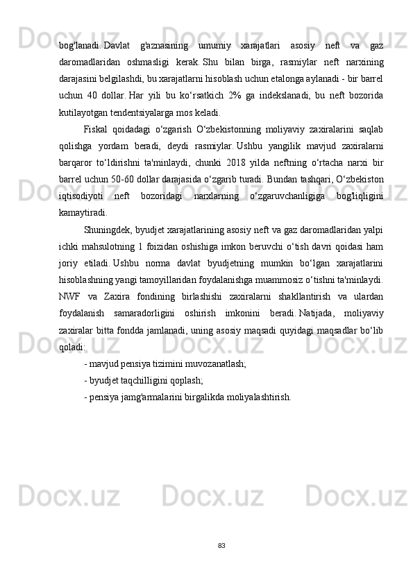 bog'lanadi.   Davlat   g'aznasining   umumiy   xarajatlari   asosiy   neft   va   gaz
daromadlaridan   oshmasligi   kerak.   Shu   bilan   birga,   rasmiylar   neft   narxining
darajasini belgilashdi, bu xarajatlarni hisoblash uchun etalonga aylanadi - bir barrel
uchun   40   dollar.   Har   yili   bu   ko‘rsatkich   2%   ga   indekslanadi,   bu   neft   bozorida
kutilayotgan tendentsiyalarga mos keladi.
Fiskal   qoidadagi   o‘zgarish   O‘zbekistonning   moliyaviy   zaxiralarini   saqlab
qolishga   yordam   beradi,   deydi   rasmiylar.   Ushbu   yangilik   mavjud   zaxiralarni
barqaror   to‘ldirishni   ta'minlaydi,   chunki   2018   yilda   neftning   o‘rtacha   narxi   bir
barrel uchun 50-60 dollar darajasida o‘zgarib turadi.   Bundan tashqari, O‘zbekiston
iqtisodiyoti   neft   bozoridagi   narxlarning   o‘zgaruvchanligiga   bog'liqligini
kamaytiradi.
Shuningdek, byudjet xarajatlarining asosiy neft va gaz daromadlaridan yalpi
ichki mahsulotning 1 foizidan oshishiga imkon beruvchi  o‘tish davri qoidasi ham
joriy   etiladi.   Ushbu   norma   davlat   byudjetning   mumkin   bo‘lgan   xarajatlarini
hisoblashning yangi tamoyillaridan foydalanishga muammosiz o‘tishni ta'minlaydi.
NWF   va   Zaxira   fondining   birlashishi   zaxiralarni   shakllantirish   va   ulardan
foydalanish   samaradorligini   oshirish   imkonini   beradi.   Natijada,   moliyaviy
zaxiralar bitta fondda jamlanadi, uning asosiy maqsadi  quyidagi maqsadlar bo‘lib
qoladi:
- mavjud pensiya tizimini muvozanatlash;
- byudjet taqchilligini qoplash;
- pensiya jamg'armalarini birgalikda moliyalashtirish.
83 