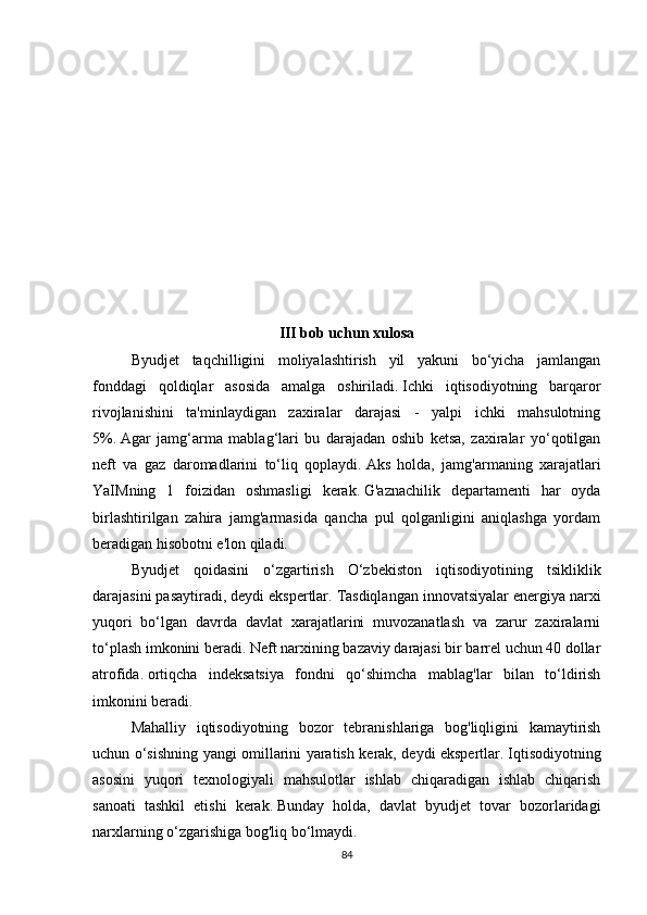 III bob uchun xulosa
Byudjet   taqchilligini   moliyalashtirish   yil   yakuni   bo‘yicha   jamlangan
fonddagi   qoldiqlar   asosida   amalga   oshiriladi.   Ichki   iqtisodiyotning   barqaror
rivojlanishini   ta'minlaydigan   zaxiralar   darajasi   -   yalpi   ichki   mahsulotning
5%.   Agar   jamg‘arma   mablag‘lari   bu   darajadan   oshib   ketsa,   zaxiralar   yo‘qotilgan
neft   va   gaz   daromadlarini   to‘liq   qoplaydi.   Aks   holda,   jamg'armaning   xarajatlari
YaIMning   1   foizidan   oshmasligi   kerak.   G'aznachilik   departamenti   har   oyda
birlashtirilgan   zahira   jamg'armasida   qancha   pul   qolganligini   aniqlashga   yordam
beradigan hisobotni e'lon qiladi.
Byudjet   qoidasini   o‘zgartirish   O‘zbekiston   iqtisodiyotining   tsikliklik
darajasini pasaytiradi, deydi ekspertlar.   Tasdiqlangan innovatsiyalar energiya narxi
yuqori   bo‘lgan   davrda   davlat   xarajatlarini   muvozanatlash   va   zarur   zaxiralarni
to‘plash imkonini beradi.   Neft narxining bazaviy darajasi bir barrel uchun 40 dollar
atrofida.   ortiqcha   indeksatsiya   fondni   qo‘shimcha   mablag'lar   bilan   to‘ldirish
imkonini beradi.
Mahalliy   iqtisodiyotning   bozor   tebranishlariga   bog'liqligini   kamaytirish
uchun o‘sishning yangi omillarini yaratish kerak, deydi ekspertlar.   Iqtisodiyotning
asosini   yuqori   texnologiyali   mahsulotlar   ishlab   chiqaradigan   ishlab   chiqarish
sanoati   tashkil   etishi   kerak.   Bunday   holda,   davlat   byudjet   tovar   bozorlaridagi
narxlarning o‘zgarishiga bog'liq bo‘lmaydi.
84 