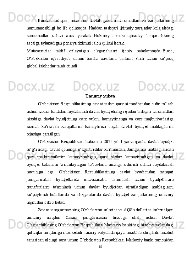 Bundan   tashqari,   muammo   davlat   g'aznasi   daromadlari   va   xarajatlarining
nomutanosibligi   bo‘lib   qolmoqda.   Haddan   tashqari   ijtimoiy   xarajatlar   kelajakdagi
kamomadlar   uchun   asos   yaratadi.   Hokimiyat   makroiqtisodiy   barqarorlikning
asosiga aylanadigan pensiya tizimini isloh qilishi kerak.
Mutaxassislar   taklif   etilayotgan   o‘zgarishlarni   ijobiy   baholamoqda.   Biroq,
O‘zbekiston   iqtisodiyoti   uchun   barcha   xavflarni   bartaraf   etish   uchun   ko‘proq
global islohotlar talab etiladi.
Umumiy  xulosa
O‘zbekiston Respublikasining davlat tashqi qarzini muddatidan oldin to‘lash
uchun zaxira fondidan foydalanish davlat byudjetning rejadan tashqari daromadlari
hisobiga   davlat   byudjetning   qarz   yukini   kamaytirishga   va   qarz   majburiyatlariga
xizmat   ko‘rsatish   xarajatlarini   kamaytirish   orqali   davlat   byudjet   mablag'larini
tejashga qaratilgan. 
O‘zbekiston   Respublikasi   hukumati   2022   yil   1   yanvargacha   davlat   byudjet
to‘g'risidagi davlat qonunga o‘zgartirishlar kiritmasdan, Jamg'arma mablag'laridan
qarz   majburiyatlarini   kamaytiradigan,   qarz   olishni   kamaytiradigan   va   davlat
byudjet   balansini   ta'minlaydigan   to‘lovlarni   amalga   oshirish   uchun   foydalanish
huquqiga   ega.   O‘zbekiston   Respublikasining   davlat   byudjetidan   tashqari
jamg'armalari   byudjetlarida   muvozanatni   ta'minlash   uchun   byudjetlararo
transfertlarni   ta'minlash   uchun   davlat   byudjetdan   ajratiladigan   mablag'larni
ko‘paytirish   holatlarida   va   chegaralarida   davlat   byudjet   xarajatlarining   umumiy
hajmidan oshib ketadi.
Zaxira jamg'armasining O‘zbekiston so‘mida va AQSh dollarida ko‘rsatilgan
umumiy   miqdori   Zaxira   jamg'armasini   hisobga   olish   uchun   Davlat
G'aznachilikning O‘zbekiston Respublikasi Markaziy bankidagi hisobvaraqlaridagi
qoldiqlar miqdoriga mos keladi, rasmiy valyutada qayta hisoblab chiqiladi. hisobot
sanasidan oldingi sana uchun O‘zbekiston Respublikasi Markaziy banki tomonidan
85 