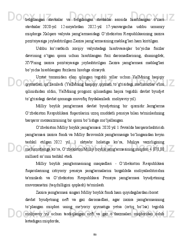 belgilangan   stavkalar   va   belgilangan   stavkalar   asosida   hisoblangan   o‘zaro
stavkalar.   2020-yil   12-noyabrdan   2022-yil   17-yanvargacha   ushbu   umumiy
miqdorga   Xalqaro   valyuta   jamg‘armasidagi   O‘zbekiston   Respublikasining   zaxira
pozitsiyasiga joylashtirilgan Zaxira jamg‘armasining mablag‘lari ham kiritilgan.
Ushbu   ko‘rsatkich   xorijiy   valyutadagi   hisobvaraqlar   bo‘yicha   foizlar
davrining   o‘tgan   qismi   uchun   hisoblangan   foiz   daromadlarining,   shuningdek,
XVFning   zaxira   pozitsiyasiga   joylashtirilgan   Zaxira   jamg'armasi   mablag'lari
bo‘yicha hisoblangan foizlarni hisobga olmaydi.
Uzstat   tomonidan   e'lon   qilingan   tegishli   yillar   uchun   YaIMning   haqiqiy
qiymatlari   qo‘llaniladi   (YaIMning   haqiqiy   qiymati   to‘g'risidagi   ma'lumotlar   e'lon
qilinishidan   oldin,   YaIMning   prognoz   qilinadigan   hajmi   tegishli   davlat   byudjet
to‘g'risidagi davlat qonunga muvofiq foydalaniladi. moliyaviy yil).
Milliy   boylik   jamg'armasi   davlat   byudjetning   bir   qismidir.   Jamg'arma
O‘zbekiston Respublikasi fuqarolarini uzoq muddatli pensiya bilan ta'minlashning
barqaror mexanizmining bir qismi bo‘lishga mo‘ljallangan.
O‘zbekiston Milliy boylik jamg'armasi 2020 yil 1 fevralda barqarorlashtirish
jamg'armasi   zaxira fondi  va  Milliy  farovonlik jamg'armasiga  bo‘linganidan  keyin
tashkil   etilgan.   2022   yil   1   oktyabr   holatiga   ko‘ra,   Moliya   vazirligining
ma'lumotlariga ko‘ra, O‘zbekiston Milliy boylik jamg'armasining miqdori 4 878,80
milliard so‘mni tashkil etadi.
Milliy   boylik   jamg'armasining   maqsadlari   -   O‘zbekiston   Respublikasi
fuqarolarining   ixtiyoriy   pensiya   jamg'armalarini   birgalikda   moliyalashtirishni
ta'minlash   va   O‘zbekiston   Respublikasi   Pensiya   jamg'armasi   byudjetining
muvozanatini (taqchilligini qoplash) ta'minlash.
Zaxira jamg'armasi singari Milliy boylik fondi ham quyidagilardan iborat:
davlat   byudjetning   neft   va   gaz   daromadlari,   agar   zaxira   jamg'armasining
to‘plangan   miqdori   uning   me'yoriy   qiymatiga   yetsa   (ortiq   bo‘lsa)   tegishli
moliyaviy   yil   uchun   tasdiqlangan   neft   va   gaz   o‘tkazmalari   miqdoridan   oshib
ketadigan miqdorda;
86 