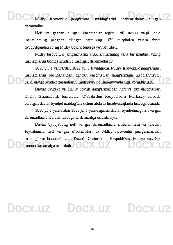 Milliy   farovonlik   jamg'armasi   mablag'larini   boshqarishdan   olingan
daromadlar.
Neft   va   gazdan   olingan   daromadlar   tegishli   yil   uchun   yalpi   ichki
mahsulotning   prognoz   qilingan   hajmining   10%   miqdorida   zaxira   fondi
to‘ldirilgandan so‘ng Milliy boylik fondiga yo‘naltiriladi.
Milliy   farovonlik   jamg'armasini   shakllantirishning   yana   bir   manbasi   uning
mablag'larini boshqarishdan olinadigan daromadlardir.
2020 yil 1 yanvardan 2022 yil 1 fevralgacha Milliy farovonlik jamg'armasi
mablag'larini   boshqarishdan   olingan   daromadlar   Jamg'armaga   hisoblanmaydi,
balki davlat byudjet xarajatlarini moliyaviy qo‘llab-quvvatlashga yo‘naltiriladi.
Davlat   byudjet   va   Milliy   boylik   jamg'armasidan   neft   va   gaz   daromadlari
Davlat   G'aznachilik   tomonidan   O‘zbekiston   Respublikasi   Markaziy   bankida
ochilgan davlat byudjet mablag'lari uchun alohida hisobvaraqlarda hisobga olinadi.
2020 yil 1 yanvardan 2022 yil 1 yanvargacha davlat byudjetning neft va gaz
daromadlarini alohida hisobga olish amalga oshirilmaydi.
Davlat   byudjetning   neft   va   gaz   daromadlarini   shakllantirish   va   ulardan
foydalanish,   neft   va   gaz   o‘tkazmalari   va   Milliy   farovonlik   jamg'armasidan
mablag'larni   hisoblash   va   o‘tkazish   O‘zbekiston   Respublikasi   Moliya   vazirligi
tomonidan amalga oshiriladi.
87 