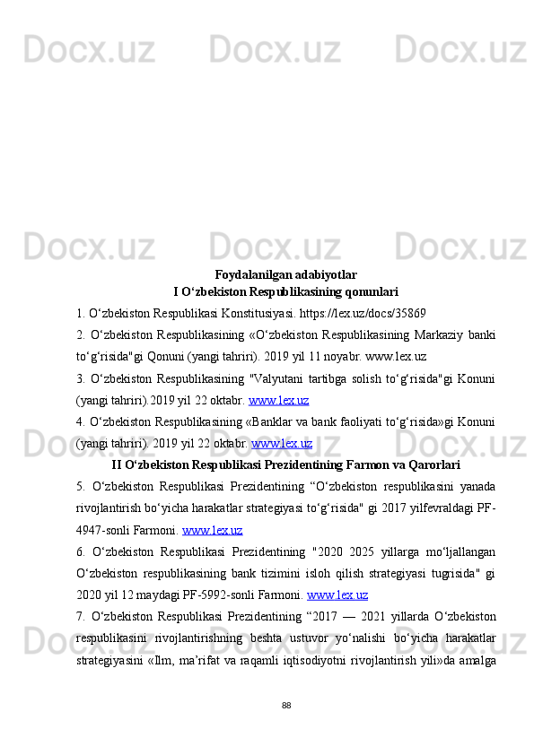 Foydalanilgan adabiyotlar
I O‘zbekiston Respublikasining qonunlari
1. O‘zbekiston Respublikasi Konstitusiyasi. https://lex.uz/docs/35869
2.   O‘zbekiston   Respublikasining   «O‘zbekiston   Respublikasining   Markaziy   banki
to‘g‘risida"gi Qonuni (yangi tahriri). 2019 yil 11 noyabr. www.lex.uz
3.   O‘zbekiston   Respublikasining   "Valyutani   tartibga   solish   to‘g‘risida"gi   Konuni
(yangi tahriri).2019 yil 22 oktabr.  www.lex.uz
4. O‘zbekiston Respublikasining «Banklar va bank faoliyati to‘g‘risida»gi Konuni
(yangi tahriri). 2019 yil 22 oktabr.  www.lex.uz
II O‘zbekiston Respublikasi Prezidentining Farmon va Qarorlari
5.   O‘zbekiston   Respublikasi   Prezidentining   “O‘zbekiston   respublikasini   yanada
rivojlantirish bo‘yicha harakatlar strategiyasi to‘g‘risida" gi 2017 yilfevraldagi PF-
4947-sonli Farmoni.  www.lex.uz
6.   O‘zbekiston   Respublikasi   Prezidentining   "2020   2025   yillarga   mo‘ljallangan
O‘zbekiston   respublikasining   bank   tizimini   isloh   qilish   strategiyasi   tugrisida"   gi
2020 yil 12 maydagi PF-5992-sonli Farmoni.  www    .   lex    .   uz   
7.   O ‘ zbekiston   Respublikasi   Prezidentining   “2017   —   2021   yillarda   O ‘ zbekiston
respublikasini   rivojlantirishning   beshta   ustuvor   yo ‘ nalishi   bo ‘ yicha   harakatlar
strategiyasini   « Ilm ,   ma ’ rifat   va   raqamli   iqtisodiyotni   rivojlantirish   yili » da   amalga
88 