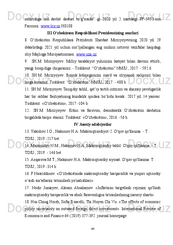 oshirishga   oid   davlat   dasturi   to ‘ g ‘ risida ”   gi   2020   yil   2   martdagi   PF -5953- son
Farmoni .  www    .   lex    .   uz      H 0108
III  О‘ zbekiston   Respublikasi   Prezidentining   asarlari
8.   О‘ zbekiston   Respublikasi   Prezidenti   Shavkat   Mirziyoyevning   2020   yil   29
dekabrdagi   2021   yil   uchun   m о‘ ljallangan   eng   muhim   ustuvor   vazifalar   haqidagi
oliy   Majlisga   Murojaatnomasi .  www    .   uza    .   uz    .
9.     SH . M .   Mirziyoyev .   Milliy   tarakkiyot   yulimizni   katiyat   bilan   davom   ettirib ,
yangi   bosqichga   chiqaramiz . -  Toshkent : “О‘ zbekiston ”  NMIU , 2017. - 592 6.
10.   SH . M .   Mirziyoyev .   Buyuk   kelajagimizni   mard   va   oliyjanob   xalqimiz   bilan
birga   kuramiz .  Toshkent : “О‘ zbekiston ”  NMIU , 2017. - 488  b .
11.  SH . M .  Mirziyoyev . Tanqidiy   tahlil ,  qat ’ iy   tartib - intizom   va   shaxsiy   javobgarlik
har   bir   rahbar   faoliyatining   kundalik   qoidasi   b о‘ lishi   kerak .   2017   yil   14   yanvar .
Toshkent : «О‘ zbekiston », 2017.-104  b .
12..   SH . M .   Mirziyoyev .   Erkin   va   farovon ,   demokratik   О‘ zbekiston   davlatini
birgalikda   barpo   etamiz .  Toshkent : «О‘ zbekiston », 2016. -56  b .
IV   Asosiy   adabiyotlar
13.  Yakubov   I . O .,  Hakimov   H . A .  Makroiqtisodiyot -2.  O'quv qo'llanma. - T.: 
TDIU, 2019.-217 bet.
14. Maxmudov N.M., Hakimov H.A. Makroiqtisodiy tahlil. O'quv qo'llanma. - T.: 
TDIU, 2019. - 146 bet.
15. Asqarova M.T., Hakimov H.A. Makroiqtisodiy siyosat. O'quv qo'llanma. T.: 
TDIU, 2019.-314 b.
16. F.Nasriddinov. «O zbekistonda makroiqtisodiy barqarorlik va yuqori iqtisodiyʻ
o sish sur'atlarini ta'minlash yo'nalishlari».	
ʻ
17.   Nodir   Jumayev,   Akram   Absalamov.   «Inflatsion   targetlash   rejimini   qo'llash
makroiqtisodiy barqarorlik va aholi faravonligini ta'minlashning zaruriy sharti». 
18. Hui-Ching Hsieh, Sofia Boarelli, Thi Huyen Chi Vu. «The effects of economic
policy uncertainty on outward foreign direct investment». International Review of
Economics and Finance 64 (2019) 377-392. journal homepage: 
89 